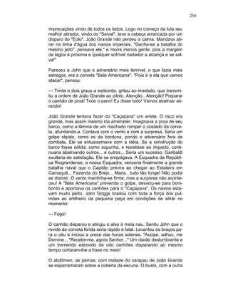 258
imprecações vindo de todos os lados. Logo no começo da luta seu
melhor atirador, vindo do "Seival", teve a cabeça arrancada por um
disparo do "Eolo". João Grande não perdeu a calma. Mandava ati-
rar na linha d'água dos navios imperiais. "Ganha-se a batalha do
mesmo jeito", pensava ele," e morre menos gente, pois a margem
da lagoa é próxima e qualquer sofrível nadador a alcança e se sal-
va!"
Pareceu a John que o adversário mais temível, o que fazia mais
estragos, era a corveta "Bela Americana". "Pois é a ela que vamos
atacar", pensou.
— Trinta e dois graus a estibordo, gritou ao imediato, que transmi-
tiu a ordem de João Grande ao piloto. Atenção.. Atenção! Preparar
o canhão de proa! Todo o pano! Eu disse todo! Vamos abalroar ati-
rando!
João Grande tentava fazer do "Caçapava" um aríete. O risco era
grande, mas assim mesmo iria arremeter. Imaginava a proa de seu
barco, como a lâmina de um machado romper o costado da corve-
ta, afundando-a. Contava com o vento e com a surpresa. Seria um
golpe rápido, como os da borduna, pondo o adversário fora de
combate. Ele se entusiasmava com a idéia. Se a construção do
barco fosse sólida, como supunha, e resistisse ao impacto, conti-
nuaria abalroando outros... e outros... Seria um sucesso. Garibaldi
exultaria de satisfação. Ele se empolgava. A Esquadra da Repúbli-
ca Riograndense, a nossa Esquadra, venceria finalmente a grande
batalha naval que o Capitão previra ao chegar ao Estaleiro em
Camaquã... Fazenda do Brejo... Maria.. tudo tão longe! Não podia
se distrair. O vento mantinha-se firme, mas a surpresa não aconte-
ceu! A "Bela Americana" prevendo o golpe, desviou-se para bom-
bordo e apontava os canhões para o "Caçapava". Os navios esta-
vam muito perto. John Griggs bradou com toda a força dos pul-
mões ao artilheiro da pequena peça em condições de atirar no
momento:
— Fogo!
O canhão disparou e atingiu o alvo à meia nau. Sentiu John que o
revide da corveta ferida seria rápido e fatal. Levantou os braços pa-
ra o céu e iniciou a prece das horas solenes, "Accipe, adhuc, me
Domine... "Recebe-me, agora Senhor..." Um clarão deslumbrante e
um tremendo estrondo de oito canhões disparando ao mesmo
tempo cortaram-lhe a frase no meio!
O abdômen, as pernas, com metade do varapau de João Grande
se esparramaram sobre a coberta da escuna. O busto, com a outra
 