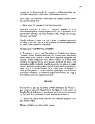 259
metade da borduna na mão, foi colocada por Ruy Azambuja, seu
piloto fiel, sobre a amurada, antes de abandonar o navio!
Anita voltou ao "Rio Pardo" e transmitiu ao Capitão a última ordem
do General Canabarro:
— Salve o que for possível e incendeie os navios!
Garibaldi obedeceu. A bordo do "Caçapava" indefeso e ainda
bombardeado pelos canhões imperiais viu (*) o busto ereto, o im-
pávido rosto corado e os olhos abertos de seu amigo John Griggs,
como se vivo fosse!
Na pira ardente do navio que com bravura comandara, consumiu-
se o corpo de João Grande. E as cinzas se espalharam pela Lagu-
na, onde, como diziam os farropilhas:
PERDEMOS TUDO MENOS A HONRA!
(*) Transcrevo o trecho das "Memórias" de Garibaldi em Italiano.
"Io avevo veduto Il tronco dell'amico mio, diviso in due. Il busto era
rimato ereto sulla coperta a tolda della Caçapava. apoggiato alla
murata. colorito l'impávido volto, come vivente! Ed Il resto delle
membra era sparso attorno ed a qualque distanza dal busto. Una
canonata a palla e mitraglia sparata da vicino avea colpito a mezzo
corpo li valoroso mio compagno nell'ultimo combattimento di mare,
nella Laguna di Santa Catarina. Ed in quella guisa mi presento in
quel giorno quando lo. incendiando la squadrilglia per ordine del
Generale Canabarro, ascendevo II legno commandato da Grigg e
fulminato ancora delia squadra nemica!"
EPÍLOGO
No dia vinte e dois de novembro o Padre Francisco de Araújo re-
zou na igreja paroquial Missa Solene de Réquiem pelos mortos na
Batalha Naval de Laguna. Logo depois, sentindo-se mal sentou-se
na Sacristia. Aos que acudiram para ajudá-lo ele sussurrou:
— Deixem-me, meus filhos! O Padre deu o recado que pedi. Che-
gou a minha hora!
Morreu o Vigário sem dizer qual o recado.
 