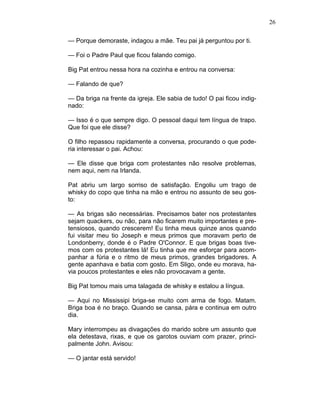26
— Porque demoraste, indagou a mãe. Teu pai já perguntou por ti.
— Foi o Padre Paul que ficou falando comigo.
Big Pat entrou nessa hora na cozinha e entrou na conversa:
— Falando de que?
— Da briga na frente da igreja. Ele sabia de tudo! O pai ficou indig-
nado:
— Isso é o que sempre digo. O pessoal daqui tem língua de trapo.
Que foi que ele disse?
O filho repassou rapidamente a conversa, procurando o que pode-
ria interessar o pai. Achou:
— Ele disse que briga com protestantes não resolve problemas,
nem aqui, nem na Irlanda.
Pat abriu um largo sorriso de satisfação. Engoliu um trago de
whisky do copo que tinha na mão e entrou no assunto de seu gos-
to:
— As brigas são necessárias. Precisamos bater nos protestantes
sejam quackers, ou não, para não ficarem muito importantes e pre-
tensiosos, quando crescerem! Eu tinha meus quinze anos quando
fui visitar meu tio Joseph e meus primos que moravam perto de
Londonberry, donde é o Padre O'Connor. E que brigas boas tive-
mos com os protestantes lá! Eu tinha que me esforçar para acom-
panhar a fúria e o ritmo de meus primos, grandes brigadores. A
gente apanhava e batia com gosto. Em Sligo, onde eu morava, ha-
via poucos protestantes e eles não provocavam a gente.
Big Pat tomou mais uma talagada de whisky e estalou a língua.
— Aqui no Mississipi briga-se muito com arma de fogo. Matam.
Briga boa é no braço. Quando se cansa, pára e continua em outro
dia.
Mary interrompeu as divagações do marido sobre um assunto que
ela detestava, rixas, e que os garotos ouviam com prazer, princi-
palmente John. Avisou:
— O jantar está servido!
 