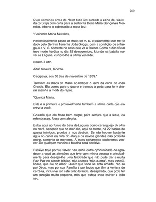 260
Duas semanas antes do Natal batia um soldado à porta da Fazen-
da do Brejo com carta para a senhorita Dona Maria Gonçalves Mei-
relles. Aberto o sobrescrito a moça leu:
"Senhorita Maria Meirelles,
Respeitosamente passo às mãos de V. S. o documento que me foi
dado pelo Senhor Tenente João Griggs, com a condição de entre-
gá-lo a V. S. somente no caso dele vir a falecer. Como o dito oficial
teve morte heróica no dia 15 de novembro, lutando na batalha na-
val de Laguna, cumpro-lhe a última vontade.
Seu cr. e obr.
Adão Silveira, tenente.
Caçapava, aos 30 dias de novembro de 1839."
Tremiam as mãos de Maria ao romper o lacre da carta de João
Grande. Ela correu para o quarto e trancou a porta para ler e cho-
rar sozinha a morte do rapaz.
"Querida Maria,
Esta é a primeira e provavelmente também a última carta que es-
crevo a você.
Gostaria que ela fosse bem alegre, para sempre que a lesse, ou
relembrasse, fosse com alegria.
Estou aqui no fundo da baía de Laguna como caranguejo de olho
na maré, sabendo que no mar alto, aqui na frente, há 22 barcos de
guerra inimigos, prontos a nos destruir. Se não houver bastante
água no canal na hora do ataque os navios grandes não poderão
entrar, somente os menores. A estes certamente poderemos ven-
cer. De qualquer maneira a batalha será decisiva.
Escrevo hoje porque talvez não tenha outra oportunidade de agra-
decer a você as atenções que teve com minha pessoa e principal-
mente para desejar-lhe uma felicidade que não pude dar e muita
Paz. Paz no sentido bíblico, não apenas "não-guerra", mas tranqüi-
lidade, que flui do Amor. Quero que você se sinta amada, não só
por Deus, mas por sua Família e por todos que têm a ventura de
cercá-la, inclusive por este João Grande, desajeitado, que pode ter
um coração muito pequeno, mas que esteja onde estiver é todo
seu.
 
