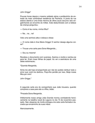 261
John Griggs"
Poucas horas depois o mesmo soldado abria o portãozinho de en-
trada da mais confortável residência de Pacheca. A porta da rua
estava aberta e uma linda menina de olhos azuis escuros veio en-
gatinhando ao encontro do militar. Este deslumbrado com a beleza
da criança perguntou:
— Como é teu nome, minha filha?
— Na... na... na!
Veto uma senhora alta e vistosa e disse:
— O nome dela é Ana Maria Griggs! O senhor deseja alguma coi-
sa?
— Trouxe uma carta para Dona Margarida...
— Sou eu mesma!
Recebeu o documento com surpresa. Assinou o recibo e sentou-se
para ler. Eram duas folhas de papel. Ao ver a assinatura de uma
delas estremeceu.
"Querida Margarida,
Sinto-me até hoje envergonhado por não ter podido retribuir todo o
amor que você me dedicou. Peço-lhe perdão por isso. Beije nossa
filha por mim!
John Griggs."
A segunda carta era do companheiro que João trouxera, quando
comprara a casa para ela e a filha, Adão.
"Prezada Dona Margarida.
Infelizmente nosso amigo João Grande morreu combatendo heroi-
camente na batalha naval de Laguna no dia 15 de novembro pas-
sado. Nas vésperas da morte entregou-me esta carta fechada e la-
crada que encaminho às suas mãos.
Atenciosamente.
 