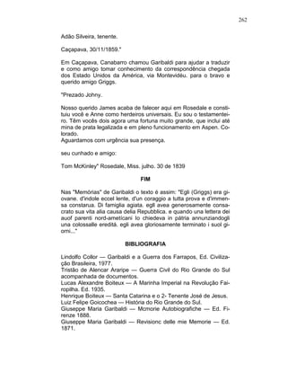 262
Adão Silveira, tenente.
Caçapava, 30/11/1859."
Em Caçapava, Canabarro chamou Garibaldi para ajudar a traduzir
e como amigo tomar conhecimento da correspondência chegada
dos Estado Unidos da América, via Montevidéu. para o bravo e
querido amigo Griggs.
"Prezado Johny.
Nosso querido James acaba de falecer aqui em Rosedale e consti-
tuiu você e Anne como herdeiros universais. Eu sou o testamentei-
ro. Têm vocês dois agora uma fortuna muito grande, que inclui até
mina de prata legalizada e em pleno funcionamento em Aspen. Co-
lorado.
Aguardamos com urgência sua presença.
seu cunhado e amigo:
Tom McKinley" Rosedale, Miss. julho. 30 de 1839
FIM
Nas "Memórias" de Garibaldi o texto é assim: "Egli (Griggs) era gi-
ovane. d'indole eccel lente, d'un coraggio a tutta prova e d'immen-
sa constarua. Di famiglia agiata. egll avea generosamente consa-
crato sua vita alia causa delia Repubblica. e quando una lettera dei
auof parenti nord-ametícani Io chiedeva in pátria annunziandogli
una colossalle ereditá. egli avea gloriosamente terminato i suol gi-
orni..."
BIBLIOGRAFIA
Lindolfo Collor — Garibaldi e a Guerra dos Farrapos, Ed. Civiliza-
ção Brasileira, 1977.
Tristão de Alencar Araripe — Guerra Civil do Rio Grande do Sul
acompanhada de documentos.
Lucas Alexandre Boiteux — A Marinha Imperial na Revolução Fai-
ropilha. Ed. 1935.
Henrique Boiteux — Santa Catarina e o 2- Tenente José de Jesus.
Luiz Felipe Goicochea — História do Rio Grande do Sul.
Giuseppe Maria Garibaldi — Mcmorie Autobiografiche — Ed. Fi-
renze 1888.
Giuseppe Maria Garibaldi — Revisionc delle mie Memorie — Ed.
1871.
 