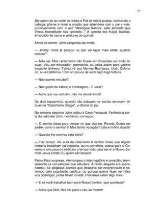 27
Sentaram-se ao redor da mesa e Pat de mãos postas, inclinando a
cabeça, pôs-se a rezar a oração que aprendera com o pai e este,
provavelmente com o avô "Abençoai Senhor, este alimento que
Vossa liberalidade nos concede..." A comida era frugal, batatas,
ensopado de carne e verduras do quintal.
Antes de dormir, John perguntou ao irmão:
— Jimmy. Você já pensou no que vai fazer mais tarde, quando
crescer?
— Não sei. Mas certamente não ficarei em Rosedale serrando tá-
buas! Vou ser minerador, garimpeiro, ou coisa assim para ganhar
bastante dinheiro. Talvez vá aos Montes Rochosos, Utah, Colora-
do, ou à Califórnia. Com um pouco de sorte faço logo fortuna.
— Não queres estudar?
— Não gosto de estudo e é bobagem... E você?
— Acho que vou estudar, não me decidi ainda!
Os dois rapazinhos, quando não estavam na escola serravam tá-
buas na "Carpintaria Griggs", a oficina do pai.
Na semana seguinte John voltou à Casa Paroquial. Fechada a por-
ta do gabinete John, hesitando, começou:
— O senhor disse para pensar no que vou ser. Pensei. Quero ser
padre, como o senhor é! Mas tenho vocação? Esta é minha dúvida!
— Quando lhe ocorreu esta idéia?
— Faz tempo. Na aula de catecismo o senhor disse que alguns
homens trabalham na indústria, ou no comércio, outros para o Go-
verno e uns poucos dedicam o tempo todo para servir a Nosso Se-
nhor Jesus Cristo; Eu quero ser destes!
Padre Paul surpreso, interrompeu o interrogatório e consultou men-
talmente os compêndios que estudara. A razão alegada era sobre-
natural. Se alegasse apenas que desejava ser reverenciado e es-
timado pela população católica, ou porque queria fazer sermões
aos domingos, podia haver dúvida. Precisava saber algo mais.
— E se você trabalhar bem para Nosso Senhor, que acontece?
— Acho que fácil, fácil irei para o céu ao morrer!
 