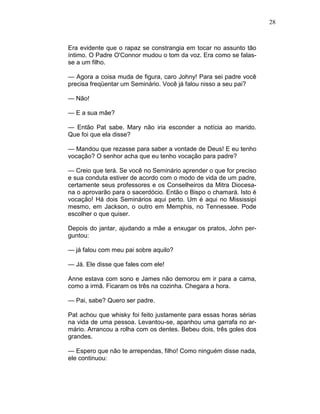 28
Era evidente que o rapaz se constrangia em tocar no assunto tão
íntimo. O Padre O'Connor mudou o tom da voz. Era como se falas-
se a um filho.
— Agora a coisa muda de figura, caro Johny! Para sei padre você
precisa freqüentar um Seminário. Você já falou nisso a seu pai?
— Não!
— E a sua mãe?
— Então Pat sabe. Mary não iria esconder a notícia ao marido.
Que foi que ela disse?
— Mandou que rezasse para saber a vontade de Deus! E eu tenho
vocação? O senhor acha que eu tenho vocação para padre?
— Creio que terá. Se você no Seminário aprender o que for preciso
e sua conduta estiver de acordo com o modo de vida de um padre,
certamente seus professores e os Conselheiros da Mitra Diocesa-
na o aprovarão para o sacerdócio. Então o Bispo o chamará. Isto é
vocação! Há dois Seminários aqui perto. Um é aqui no Mississipi
mesmo, em Jackson, o outro em Memphis, no Tennessee. Pode
escolher o que quiser.
Depois do jantar, ajudando a mãe a enxugar os pratos, John per-
guntou:
— já falou com meu pai sobre aquilo?
— Já. Ele disse que fales com ele!
Anne estava com sono e James não demorou em ir para a cama,
como a irmã. Ficaram os três na cozinha. Chegara a hora.
— Pai, sabe? Quero ser padre.
Pat achou que whisky foi feito justamente para essas horas sérias
na vida de uma pessoa. Levantou-se, apanhou uma garrafa no ar-
mário. Arrancou a rolha com os dentes. Bebeu dois, três goles dos
grandes.
— Espero que não te arrependas, filho! Como ninguém disse nada,
ele continuou:
 
