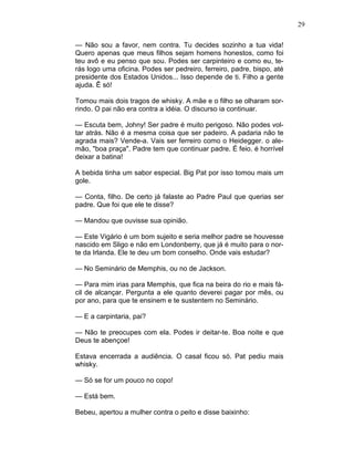 29
— Não sou a favor, nem contra. Tu decides sozinho a tua vida!
Quero apenas que meus filhos sejam homens honestos, como foi
teu avô e eu penso que sou. Podes ser carpinteiro e como eu, te-
rás logo uma oficina. Podes ser pedreiro, ferreiro, padre, bispo, até
presidente dos Estados Unidos... Isso depende de ti. Filho a gente
ajuda. Ê só!
Tomou mais dois tragos de whisky. A mãe e o filho se olharam sor-
rindo. O pai não era contra a idéia. O discurso ia continuar.
— Escuta bem, Johny! Ser padre é muito perigoso. Não podes vol-
tar atrás. Não é a mesma coisa que ser padeiro. A padaria não te
agrada mais? Vende-a. Vais ser ferreiro como o Heidegger. o ale-
mão, "boa praça". Padre tem que continuar padre. É feio. é horrível
deixar a batina!
A bebida tinha um sabor especial. Big Pat por isso tomou mais um
gole.
— Conta, filho. De certo já falaste ao Padre Paul que querias ser
padre. Que foi que ele te disse?
— Mandou que ouvisse sua opinião.
— Este Vigário é um bom sujeito e seria melhor padre se houvesse
nascido em Sligo e não em Londonberry, que já é muito para o nor-
te da Irlanda. Ele te deu um bom conselho. Onde vais estudar?
— No Seminário de Memphis, ou no de Jackson.
— Para mim irias para Memphis, que fica na beira do rio e mais fá-
cil de alcançar. Pergunta a ele quanto deverei pagar por mês, ou
por ano, para que te ensinem e te sustentem no Seminário.
— E a carpintaria, pai?
— Não te preocupes com ela. Podes ir deitar-te. Boa noite e que
Deus te abençoe!
Estava encerrada a audiência. O casal ficou só. Pat pediu mais
whisky.
— Só se for um pouco no copo!
— Está bem.
Bebeu, apertou a mulher contra o peito e disse baixinho:
 