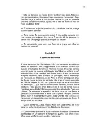 30
— Não vai demorar e o nosso Jimmy também bate asas. Não que-
rem ser carpinteiros. Uma pena! Mas, não posso me queixar, Deus
me deu força e saúde e uma mulher melhor do que eu merecia.
Deu-me também três filhos, ajudou-me a sair da Irlanda e não ter
mais saudades de lá!
— E te deu um anjo da guarda muito cuidadoso, que te protege
quando bebes demais!
— Tens razão! Tu tens sempre razão! E hoje estás contente por-
que pensas que terás um filho padre. É, ou não é? Se Johny se or-
denar será uma graça que Deus deu por tua causa!
— Tu esqueceste, meu bem, que Deus dá a graça sem olhar os
méritos da pessoa?
Capítulo III
A caminho de Pelotas
A tarde estava no fim. Sentado no chão com as costas apoiadas no
esteio do barracão John Griggs olhava o sol sumindo por trás das
suaves ondulações do terreno. Planície imensa. O campo parecia
um mar verde de repente solidificado. Mar! Quando voltaria a ele?
Voltaria? Depois de cavalgar seis horas, como é bom recostar-se!
Naquele momento nem a beleza da paisagem, nem a lembrança
de Rosedale, do Mississipi, ou de Anne e Jimmy conseguiam afas-
tar-lhe da mente a morte do bandido. Não era o primeiro que mata-
va. Sentia, depois do fato, um gosto amargo na boca e câimbras
no estômago. O que fizera não tinha mais remédio, estava feito e
acabado. Fazia poucos anos dedicava-se à cura de almas e agora
mandava-as ao Diabo! Dera ao agonizante a absolvição "sub con-
ditione". Se estiveres arrependido de teus pecados que Deus te
perdoe! Encomendara-lhe a alma com a prece "Accipe, Domine,
adhuc illum in misericordiam tuam". João Grande não se esquece-
ra que era um sacerdote e que devia estar ao serviço de Deus. O
sargento se aproximava.
— Queira sentar-se, Adão. Preciso falar com você! Olhou ao redor
para ver se havia alguém ouvindo. Não havia. Começou:
— Compreendo que você e Jucá se sintam frustrados por estarem
destacados em um estaleiro à margem da guerra. Mas isto não jus-
tifica o que vocês fizeram aos três malandros.
 