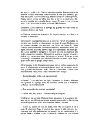 32
Na hora do jantar João Grande não tinha apetite. Tinha vontade de
vomitar. Cortou duas tiras finas de couro e com elas amarrou ga-
lhos de árvore, fazendo uma cruz. Plantou uma em cada sepultura.
Rezou algum tempo por alma dos dois e foi ver o prisioneiro. De-
ram-lhe comida, sem desatar-lhe as mãos. Comera com a boca no
prato. João limpou-lhe a barba e o rosto. Não falaram.
Entretanto Adão distribuía o serviço de guarda da noite entre os
soldados. E disse ao Jucá:
— Você de meia-noite às quatro! Ao largar o serviço acorde o co-
zinheiro. Entendido?
Começaram os preparativos para o pernoite. Foram amarrados os
cavalos pelo bucal a um laço preso em duas árvores. Deitaram-se
os homens debaixo das carretas, ou dentro do barracão. João
Grande ficou com estes, fazendo do lombilho travesseiro e dos pe-
legos, colchão. Exausto, dormiu logo e não percebeu de madruga-
da o Jucá acordar o sargento e levarem os dois o prisioneiro até
onde estavam os cavalos. Obrigaram o sujeito a montar, amarran-
do-lhe logo os pés por baixo da barriga do animal. Soltaram então
o matungo, dando-lhe uma lambada de chicote com tanta força,
que o bicho saiu a galope campo afora.
Afinal clareou o dia. O cozinheiro bateu com a colher na panela de
ferro. A refeição era a mesma do jantar, arroz de carreteiro, arroz
com guisado de charque. João Grande comeu bem. Lembrou-se
do assaltante. Procurou-o. Não o encontrando, indaga:
— Sargento Adão, onde está o prisioneiro?
— Quem? O bandido? Ah, ele fugiu! Quando o Jucá notou, ele cor-
ria a galope. Aí o praça aflito me acordou. Deixei que o malandro
se fosse. Foi melhor assim!
— Por acaso ele não teria se suicidado?
— Que é isso, seu João? Tudo bem! Fique tranqüilo!
Encilharam os cavalos. Os bois foram ajoujados e a caravana se-
guiu para o sul. Griggs começava a sentir o desconforto da marcha
e ficara impaciente. Adão aproximou-se e ele o chamou:
— Adão, eu posso ter cara de bobo. Mas não se engane, é só a
cara. O prisioneiro fugiu levando o pior cavalo e não soltou os ou-
tros para que não pudesse ser perseguido, ou ao menos para vin-
gar-se. Deixou a cela e o freio no barracão na hora em que mais ia
 