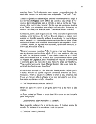33
precisar deles. Você não puniu, nem sequer repreendeu Jucá. Ao
contrário, parece que se tornou mais amigo dele. "That's all!” É só!
Adão não gostou da observação. Ele era o comandante da tropa e
não devia satisfações a um artífice da Marinha, seu amigo, é ver-
dade e bem relacionado com o Ministro e com a família do Presi-
dente... Era melhor não retrucar! Sentia, que as noções de Justiça
e de Direito que aprendera, eram bem mais simples, do que as in-
cutidas na cabeça de João Grande. Quem estaria com a razão?
Entretanto, com a dor da pancada do relho o cavalo do prisioneiro
galopou uma centena de metros. Depois seguiu a passo, sem
pressa em direção ao oeste. Voltava à querência. No momento em
que o sargento e o companheiro desamarraram-lhe os pés e o fize-
ram andar no escuro o malfeitor pensou que ia ser degolado. Suou.
Ao ouvir, porém, as injurias ditas baixinho, quase um cochicho, a-
nimou-se. Não iriam matá-lo.
"Ontem", pensou o marginal, "não tive sorte, mas hoje deve apare-
cer alguém que me tire desta aflição. Estou com medo de rolar pa-
ra baixo da barriga do cavalo! E, que direi a quem me encontrar?
Não posso contar que eu e meus dois companheiros viemos para
cá fugidos de Caçapava, onde matamos um viajante e tiramos-lhe
o dinheiro, perto da fazenda do seu Teixeira, onde se trabalhava.
Vou escolher um nome novo. Manoel Cardim não serve mais. Se-
rei José dos Santos não, José Silva”.
O sol estava no meio do céu. Meio-dia. De repente o cavalo parou
e bufou. No alto da colina surgiram cavaleiros armados de lança.
Soldados. Viram o cavaleiro solitário e foram á seu encontro. Na
frente um homem alto de chapéu preto com barbicacho e de ar so-
branceiro, devia ser o chefe, interpelou:
— Que foi que lhe aconteceu, patrício?
Riram os soldados vendo-o em pelo, sem freio e de mãos e pés
atados.
— Pura malvadez! Disse o novo José Silva com voz embargada
pela "indignação".
— Desamarrem o pobre homem! Foi a ordem.
Num instante cortaram-lhe a corda dos pés. O fugitivo apeou do
cavalo. Ao soltarem-lhe as mãos o chefe perguntou:
— Como se chama, patrício?
 