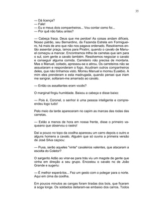 35
— Dá licença?
— Fale!
— Eu e meus dois companheiros... Vou contar como foi...
— Por quê não falou antes?
— Cabeça fraca. Deus que me perdoe! As coisas andam difíceis.
Nosso patrão, seu Bernardino, da Fazenda Estrela em Formiguei-
ro, há mais de ano que não nos pagava ordenado. Resolvemos en-
tão assentar praça, íamos para Piratini, quando o cavalo de Manu-
el começou a mancar. Encontramos trilha de carretas que iam para
o sul, com gente a cavalo também. Resolvemos negociar o cavalo
e conseguir alguma comida. Carreteiro não precisa de montaria.
Mas o Manuel, coitado, apressou-se e atirou. Os carreteiros não se
assustaram e responderam o fogo. Acudiram outros companheiros
deles, que não tínhamos visto. Morreu Manuel e morreu Eusébio. A
mim eles prenderam e esta madrugada, quando pensei que iriam
me sangrar, soltaram-me amarrado ao cavalo.
— Então os assaltantes eram vocês?
O marginal fingiu humildade. Baixou a cabeça e disse baixo:
— Pois é, Coronel, o senhor é uma pessoa inteligente e compre-
endeu logo tudo!
Pelo meio da tarde apareceram no capim as marcas das rodas das
carretas.
— Estão a menos de hora em nossa frente, disse o primeiro va-
queano que observou o rastro!
Daí a pouco no topo da coxilha apareceu um carro depois o outro e
alguns homens a cavalo. Alguém que só ouvira a primeira versão
de José Silva caçoou:
— Puxa, serão aqueles "vinte" cavaleiros valentes, que atacaram a
escolta do Coletor?
O sargento Adão ao virar-se para trás viu um magote de gente que
vinha em direção a seu grupo. Encostou o cavalo no de João
Grande e sugeriu:
— É melhor esperá-los... Fez um gesto com o polegar para o norte.
Aqui em cima da coxilha.
Em poucos minutos as cangas foram tiradas dos bois, que ficaram
à soga longe. Os soldados deitaram-se embaixo dos carros. Todos
 