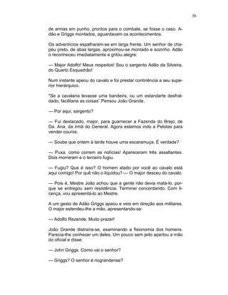 36
de armas em punho, prontos para o combate, se fosse o caso. A-
dão e Griggs montados, aguardavam os acontecimentos.
Os adventícios espalharam-se em larga frente. Um senhor de cha-
péu preto, de abas largas, aproximou-se montado e sozinho. Adão
o reconheceu imediatamente e gritou alegre:
— Major Adolfo! Meus respeitos! Sou o sargento Adão da Silveira,
do Quarto Esquadrão!
Num instante apeou do cavalo e foi prestar continência a seu supe-
rior hierárquico.
"Se a cavalaria levasse uma bandeira, ou um estandarte desfral-
dado, facilitaria as coisas”.Pensou João Grande.
— Por aqui, sargento?
— Fui destacado, major, para guarnecer a Fazenda do Brejo, de
Da. Ana, da irmã do General. Agora estamos indo a Pelotas para
vender couros.
— Soube que ontem à tarde houve uma escaramuça. É verdade?
— Puxa, como correm as notícias! Apareceram três assaltantes.
Dois morreram e o terceiro fugiu.
— Fugiu? Que é isso? O homem atado por você ao cavalo está
aqui comigo! Por quê não o liquidou? — O major desceu do cavalo.
— Pois é, Mestre João achou que a gente não devia matá-lo, por-
que se entregou sem resistência. Terminei concordando. Com li-
cença, vou apresentá-lo ao Mestre.
A um gesto de Adão Griggs apeou e veio em direção aos militares.
O major estendeu-lhe a mão, apresentando-se:
— Adolfo Rezende. Muito prazer!
João Grande distraíra-se, examinando a fisionomia dos homens.
Parecia-lhe conhecer um deles. Um pouco sem jeito apertou a mão
do oficial e disse:
— John Griggs. Como vai o senhor?
— Griggs? O senhor é riograndense?
 