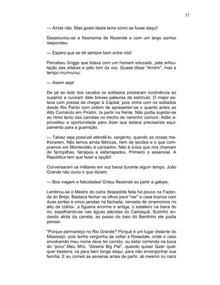 37
— Ainda não. Mas gosto desta terra como se fosse daqui!
Desanuviou-se a fisionomia de Rezende e com um largo sorriso
respondeu:
— Espero que se dê sempre bem entre nós!
Percebeu Griggs que lidava com um homem educado, pela articu-
lação das sílabas e pelo tom da voz. Quase disse "Amém", mas a
tempo murmurou:
— Assim seja!
De pé ao lado dos cavalos os soldados prestaram continência ao
superior e ouviram dele breves palavras de estímulo. O major es-
tava com pressa de chegar à Capital, pois vinha com os soldados
desde Rio Pardo com ordem de apresentar-se o quanto antes ao
Alto Comando em Piratini. Ia partir na frente. Não podia sujeitar-se
ao ritmo lento das carretas no trecho de caminho comum. Adão a-
proveitou a oportunidade para dizer que estava precisando equi-
pamento para a guarnição.
— Talvez seja possível atendê-lo, sargento, quando as coisas me-
lhorarem. Não temos ainda fábricas, nem de tecidos e o que com-
pramos em Montevidéu é caríssimo. Não é à-toa que nos chamam
de farropilhas, farrapos e esfarrapados. Primeiro o essencial. A
República tem que fazer a opção!
Conversaram os militares em voz baixa durante algum tempo. João
Grande não ouviu o que diziam.
— Boa viagem e felicidades! Gritou Rezende ao partir a galope.
Lembrou-se o Mestre de outra despedida feita há pouco na Fazen-
da do Brejo. Bastava fechar os olhos para "ver" a casa branca com
duas portas e cinco janelas na fachada, cercada de cinamomos no
alto da colina-, a figueira enorme e antiga, o estaleiro na beira do
rio, espelhando-se nas águas plácidas do Camaquã. Sozinho an-
dando atrás da carreta, ao passo do baio do Bentinho ele podia
pensar.
"Porque permaneço no Rio Grande? Porque é um lugar distante do
Mississipi, pois tenho vergonha de voltar a Rosedale, onde o caso
envolvendo meu nome deve ter corrido, ou estar correndo na boca
do “povo”.Meu filho, “dissera Big Pat”, quando quiser fazer qual-
quer besteira, vá para bem longe daqui, para não envergonhar sua
família. E eu cometi as asneiras antes de partir, ali mesmo no nariz
 