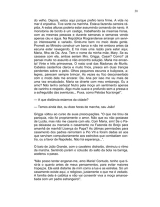38
do velho. Depois, estou aqui porque prefiro terra firme. A vida no
mar é enjoativa. Tive sorte na marinha. Estava fazenda carreira rá-
pida. A estas alturas poderia estar assumindo comando de navio. A
monotonia de bordo é um castigo, trabalhando às mesmas horas,
com as mesmas pessoas e durante semanas e semanas vendo
apenas céu e água. Na República Riograndense arranjei um servi-
ço interessante e variado. Sinto-me bem no meio desta gente.
Prometi ao Ministro construir um barco e não irei embora antes da
escuna estar navegando. E há mais uma razão para estar aqui,
Maria, filha de Da. Ana. Tem o nome da minha mãe, Mary. Se eu
casasse com ela, ambas seriam Mrs. Griggs. Casar? Como? Já
pensei muito no assunto e não encontro solução. Maria me encan-
ta! Vinte e três primaveras. O rosto oval das Madonas de Murilo.
Cabelos castanhos claros e muito finos, presos em duas tranças
pendentes sobre o peito. Olhos pequenos escuros e buliçosos, a-
legres, parecem sempre brincar. Às vezes eu fico desconsertado
com o modo dela me encarar. Da. Ana por isso me viu mais de
uma vez encabulado. Maria se diverte com meu embaraço. Eu a
amo? Não tenho certeza! Nutro pela moça um sentimento apenas
de carinho e respeito. Algo muito suave e profundo sem a pressa e
a sofreguidão das aventuras... Puxa, como Pelotas fica longe!”.
— A que distância estamos da cidade?
— Temos ainda dez, ou doze horas de marcha, seu João!
Griggs voltou ao curso de suas preocupações. "O que me tirou da
paróquia, não foi propriamente o amor. Não que eu não gostasse
de Lucila, mas não me casaria com ela. Com Maria, sim! Se o Pa-
pa deixasse eu marcaria o casamento na Fazenda do Brejo para
amanhã de manhã! Licença do Papa? As últimas permissões para
casamento dos padres remontam a Pio VII e foram dadas só aos
que serviram compulsoriamente aos exércitos que combatiam con-
tra, ou a favor de Napoleão. Não há esperança...”.
O baio de João Grande, com o cavaleiro distraído, diminuiu o ritmo
da marcha. Sentindo porém o cotucão do salto da bota na barriga,
acelerou o passo.
"Não posso tentar enganar-me, amo Maria! Contudo, tenho que ti-
rá-la o quanto antes de meus pensamentos, para evitar maiores
tropeços. Ela está distante de mim como a lua e as estrelas. Só um
casamento existe aqui, o religioso, justamente o que me é vedado.
A família dela é católica e não vai consentir viva a moça amance-
bada com um padre estrangeiro!”.
 