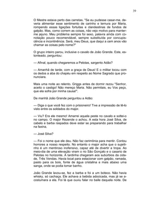 39
O Mestre estava perto das carretas. "Se eu pudesse casar-me, de-
veria alimentar esse sentimento de carinho e ternura por Maria,
rompendo essas ligações fortuitas e clandestinas de fundos de
galpão. Mas, como correm as coisas, não vejo motivo para manter-
me jejuno. Meu problema sempre foi sexo, palavra ainda com co-
notação pouco recomendável, sempre substituída por concupis-
cência e incontinência. Será, meu Deus, que daqui a cem anos vão
chamar as coisas pelo nome?"
O grupo inteiro parou, inclusive o cavalo de João Grande. Este, es-
tonteado, perguntou:
— Afinal, quando chegaremos a Pelotas, sargento Adão?
— Amanhã de tarde, com a graça de Deus! E o militar tocou com
os dedos a aba do chapéu em respeito ao Nome Sagrado que pro-
nunciara.
Mais uma noite ao relento. Griggs antes de dormir rezou "Senhor,
aceito o castigo! Não mereço Maria. Não permitais, eu Vos peço,
que ela sofra por minha causa!".
De manhã João Grande perguntou a Adão:
— Diga o que você fez com o prisioneiro! Tive a impressão de lê-lo
visto entre os soldados do major.
— Viu? Era ele mesmo! Amarrei aquela peste no cavalo e soltei-o
no campo. O major Rezende o achou. A esta hora José Silva, de
cabelo e barba raspados deve estar se preparando para trabalhar
na faxina.
— José Silva?
— Foi o nome que ele deu. Não faz cerimônia para mentir. Contou
horrores a nosso respeito. No entanto o major acha que o sujeiti-
nho é um mentiroso inofensivo, capaz até de divertir a tropa. Ao
meio-dia de uma elevação viram o rio São Gonçalo e o casario de
Pelotas no horizonte. À tardinha chegaram aos subúrbios da cida-
de, Três Vendas. Havia local para estacionar com galpão, ramada,
pasto para os bois, fonte de água cristalina e mais abaixo uma
sanga, onde se podia tomar banho.
João Grande lavou-se, fez a barba e foi a um boteco. Não havia
whisky, só cachaça. Ele achava a bebida adocicada, mas já se a-
costumara a ela. Foi lá que ouviu falar no baile daquela noite. De
 