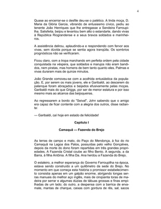 4
Quase ao encerrar-se o desfile deu-se o patético. A linda moça, D.
Maria da Glória Garcia, vibrando de entusiasmo cívico, pediu ao
tenente João Henriques que lhe entregasse a Sendeira Farroupi-
lha. Satisfeita, beijou e levantou bem alto o estandarte, dando vivas
à República Riograndense e a seus bravos soldados e marinhei-
ros.
A assistência delirou, aplaudindo-a e respondendo com fervor aos
vivas, sem dúvida porque se sentia agora tranqüila. Os sombrios
prognósticos não se verificaram.
Ficou claro, com a tropa marchando em perfeita ordem pela cidade
conquistada na véspera, que soldados e marujos não eram bandi-
dos, nem piratas, mas homens de bem tanto quanto eles. Palmas e
vivas duraram mais de quinze minutos.
João Grande comoveu-se com a acolhida entusiástica da popula-
ção. E, por serem os mais jovens, ele e Garibaldi, ao descerem do
palanque foram abraçados e beijados efusivamente pelas moças.
Garibaldi mais do que Griggs, por ser de menor estatura e por isso
mesmo mais ao alcance das beijoqueiras.
Ao regressarem a bordo do "Seival", John sabendo que o amigo
era capaz de ficar contente com a alegria dos outros, disse radian-
te:
— Garibaldi, caí hoje em estado de felicidade!
Capítulo I
Camaquã — Fazenda do Brejo
As terras de campo e mato, do Paço do Mendonça, à foz do rio
Camaquã na Lagoa dos Patos, possuídas pelo velho Gonçalves,
depois da morte do dono foram repartidas em três grandes propri-
edades. A Fazenda Cristal coube ao filho Bento. A segunda, a da
Barra, à filha Antônia. A filha Da. Ana herdou a Fazenda do Brejo.
O estaleiro, a melhor esperança do Governo Farroupilha na época,
estava sendo construído a um quilômetro da sede do Brejo. No
momento em que começa esta história o promissor estabelecimen-
to consistia apenas em um galpão enorme, abrigando longas ser-
ras manuais do melhor aço inglês, mais de cinqüenta toras de ma-
deira por serrar e algumas dúzias de tábuas grossas e finas empi-
lhadas de um lado; do outro, a despensa com a barrica de erva-
mate, mantas de charque, caixas com gordura de rês, sal, sacos
 