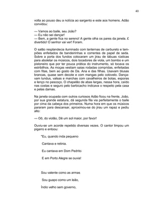 40
volta ao pouso deu a notícia ao sargento e este aos homens. Adão
convidou:
— Vamos ao baile, seu João?
— Eu não sei dançar!
— Bem, a gente fica no sereno! A gente olha os pares da janela. £
divertido! O senhor vai ver! Foram.
O salão resplandecia iluminado com lanternas de carbureto e lam-
piões enfeitados de bandeirinhas e correntes de papel de seda.
Sobre a porta dos fundos colocaram um jirau de tábuas rústicas
para aboletar os músicos, dois tocadores de viola, um bombo e um
pistoneiro que por ter pouca prática do instrumento, só tocava os
estribilhos. As moças vestiam saias rodadas compridas, enfeitadas
com fitas, bem ao gosto de Da. Ana e das filhas. Usavam blusas
brancas, quase sem decote e com mangas pelo cotovelo. Dança-
vam lundus, valsas e marchas com cavalheiros de botas, esporas
e lenço no pescoço. O chapelão de abas largas, nessa hora, caído
nas costas e seguro pelo barbicacho indicava o respeito pela casa
e pelas damas.
Na janela ocupada com outros curiosos Adão ficou na frente, João,
por sua grande estatura, dá segunda fila via perfeitamente o baile
por cima da cabeça dos primeiros. Numa hora em que os músicos
pararam para descansar, aproximou-se do jirau um rapaz e pediu
alto:
— Oô, do violão, Dê um sol maior, por favor!
Ouviu-se um acorde repetido diversas vezes. O cantor limpou um
pigarro e entoou:
"Eu, quando inda pequeno
Cantava e retinia.
Eu cantava em Dom Pedrito
E em Porto Alegre se ouvia!
Sou valente como as armas
Sou guapo como um leão,
Índio velho sem governo,
 