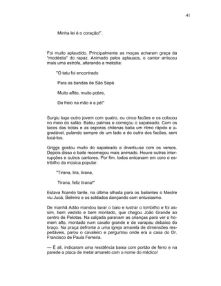 41
Minha lei é o coração!”.
Foi muito aplaudido. Principalmente as moças acharam graça da
"modéstia" do rapaz. Animado pelos aplausos, o cantor arriscou
mais uma estrofe, alterando a melodia:
"O tatu foi encontrado
Para as bandas de São Sepé
Muito aflito, muito pobre,
De freio na mão e a pé!"
Surgiu logo outro jovem com quatro, ou cinco facões e os colocou
no meio do salão. Bateu palmas e começou o sapateado. Com os
tacos das botas e as esporas chilenas batia um ritmo rápido e a-
gradável, pulando sempre de um lado e do outro dos facões, sem
tocá-los.
Griggs gostou muito do sapateado e divertiu-se com os versos.
Depois disso o baile recomeçou mais animado. Houve outras inter-
rupções e outros cantores. Por fim. todos entoavam em coro o es-
tribilho da música popular:
"Tirana, tira, tirana,
Tirana, feliz tirana!"
Estava ficando tarde, na última olhada para os bailantes o Mestre
viu Jucá, Belmiro e os soldados dançando com entusiasmo.
De manhã Adão mandou lavar o baio e lustrar o lombilho e foi as-
sim, bem vestido e bem montado, que chegou João Grande ao
centro de Pelotas. Na calçada paravam as crianças para ver o ho-
mem alto, montado num cavalo grande e de varapau debaixo do
braço. Na praça defronte a uma igreja amarela de dimensões res-
peitáveis, parou o cavaleiro e perguntou onde era a casa do Dr.
Francisco de Paula Ferreira.
— É ali, indicaram uma residência baixa com portão de ferro e na
parede a placa de metal amarelo com o nome do médico!
 