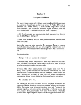 42
Capítulo IV
Vocação Sacerdotal
No caminho da escola John Griggs encontrou Ernst Heidegger que
o acudira no dia da briga, conforme a versão do Padre O'Connor e
chamara seu irmão Jimmy. O alemãozinho freqüentava classe
mais atrasada, pois tropeçava ainda no inglês. Entendia, mas na
hora de escrever a coisa se complicava. John chamou-o:
— Ei, Ernst! Agora é que eu soube da ajuda que você me deu no
dia de São Miguel! Obrigado!
— Ora, você teria feito isso. ou mais por mim! Você é maior e mais
forte do que eu!
John não esperava esta resposta. Era verdade. Sempre, mesmo
durante as rixas violentas em que tomara parte, procurara ser bom
companheiro. O tom espontâneo do colega tocou-lhe a sensibilida-
de.
Conseguiu dizer:
— Porque você não aparece lá em casa?
— Porque você nunca me convidou! Porque você não vai nos visi-
tar? Todos lá gostariam de conhecê-lo. Eles viram a briga de longe
e acharam que você lutou como um leão!
O rapaz não estava acostumado com elogios, pois nem Pat e
Mary, nem o professor usavam este tipo de estimulante. Foi uma
delícia ouvir o reconhecimento de sua coragem. "Lutou como um
leão... lutou como um leão". A frase dita com ênfase martelou-lhe
os ouvidos. Sentiu o peito dilatar-se. Respirou fundo e prometeu:
— No sábado à tarde irei...
Os Heidegger moravam no outro lado da praça de Rosedale, em
casa de madeira. Ernst viu o amigo chegando e foi correndo rece-
bê-lo. Dentro de casa foi cumprimentado pelo pai. Ferdinand, de
vastos bigodes, com um sorriso simpático e violento aperto de
mão. desses de quebrar dedo. Tudo para demonstrar a satisfação
que lhe dava a presença do rapaz. Frau Heidegger estava na cozi-
 