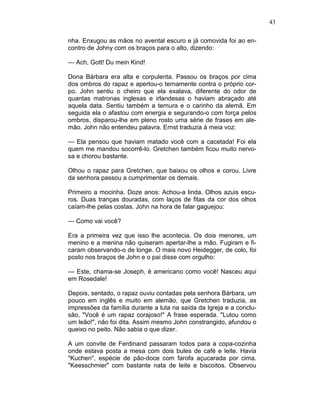 43
nha. Enxugou as mãos no avental escuro e já comovida foi ao en-
contro de Johny com os braços para o alto, dizendo:
— Ach, Gott! Du mein Kind!
Dona Bárbara era alta e corpulenta. Passou os braços por cima
dos ombros do rapaz e apertou-o ternamente contra o próprio cor-
po. John sentiu o cheiro que ela exalava, diferente do odor de
quantas matronas inglesas e irlandesas o haviam abraçado até
aquela data. Sentiu também a ternura e o carinho da alemã. Em
seguida ela o afastou com energia e segurando-o com força pelos
ombros, disparou-lhe em pleno rosto uma série de frases em ale-
mão. John não entendeu palavra. Ernst traduzia à meia voz:
— Ela pensou que haviam matado você com a cacetada! Foi ela
quem me mandou socorrê-lo. Gretchen também ficou muito nervo-
sa e chorou bastante.
Olhou o rapaz para Gretchen, que baixou os olhos e corou. Livre
da senhora passou a cumprimentar os demais.
Primeiro a mocinha. Doze anos: Achou-a linda. Olhos azuis escu-
ros. Duas tranças douradas, com laços de fitas da cor dos olhos
caíam-lhe pelas costas. John na hora de falar gaguejou:
— Como vai você?
Era a primeira vez que isso lhe acontecia. Os dois menores, um
menino e a menina não quiseram apertar-lhe a mão. Fugiram e fi-
caram observando-o de longe. O mais novo Heidegger, de colo, foi
posto nos braços de John e o pai disse com orgulho:
— Este, chama-se Joseph, é americano como você! Nasceu aqui
em Rosedale!
Depois, sentado, o rapaz ouviu contadas pela senhora Bárbara, um
pouco em inglês e muito em alemão, que Gretchen traduzia, as
impressões da família durante a luta na saída da Igreja e a conclu-
são, "Você é um rapaz corajoso!" A frase esperada. "Lutou como
um leão!", não foi dita. Assim mesmo John constrangido, afundou o
queixo no peito. Não sabia o que dizer.
A um convite de Ferdinand passaram todos para a copa-cozinha
onde estava posta a mesa com dois bules de café e leite. Havia
"Kuchen", espécie de pão-doce com farofa açucarada por cima.
"Keesschmier" com bastante nata de leite e biscoitos. Observou
 