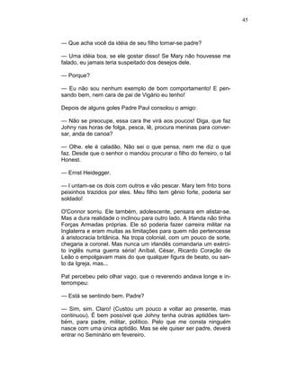 45
— Que acha você da idéia de seu filho tornar-se padre?
— Uma idéia boa, se ele gostar disso! Se Mary não houvesse me
falado, eu jamais teria suspeitado dos desejos dele.
— Porque?
— Eu não sou nenhum exemplo de bom comportamento! E pen-
sando bem, nem cara de pai de Vigário eu tenho!
Depois de alguns goles Padre Paul consolou o amigo:
— Não se preocupe, essa cara lhe virá aos poucos! Diga, que faz
Johny nas horas de folga, pesca, lê, procura meninas para conver-
sar, anda de canoa?
— Olhe. ele é caladão. Não sei o que pensa, nem me diz o que
faz. Desde que o senhor o mandou procurar o filho do ferreiro, o tal
Honest.
— Ernst Heidegger.
— l untam-se os dois com outros e vão pescar. Mary tem frito bons
peixinhos trazidos por eles. Meu filho tem gênio forte, poderia ser
soldado!
O'Connor sorriu. Ele também, adolescente, pensara em alistar-se.
Mas a dura realidade o inclinou para outro lado. A Irlanda não tinha
Forças Armadas próprias. Ele só poderia fazer carreira militar na
Inglaterra e eram muitas as limitações para quem não pertencesse
à aristocracia britânica. Na tropa colonial, com um pouco de sorte,
chegaria a coronel. Mas nunca um irlandês comandaria um exérci-
to inglês numa guerra séria! Aníbal, César, Ricardo Coração de
Leão o empolgavam mais do que qualquer figura de beato, ou san-
to da Igreja, mas...
Pat percebeu pelo olhar vago, que o reverendo andava longe e in-
terrompeu:
— Está se sentindo bem. Padre?
— Sim, sim. Claro! (Custou um pouco a voltar ao presente, mas
continuou). É bem possível que Johny tenha outras aptidões tam-
bém, para padre, militar, político. Pelo que me consta ninguém
nasce com uma única aptidão. Mas se ele quiser ser padre, deverá
entrar no Seminário em fevereiro.
 