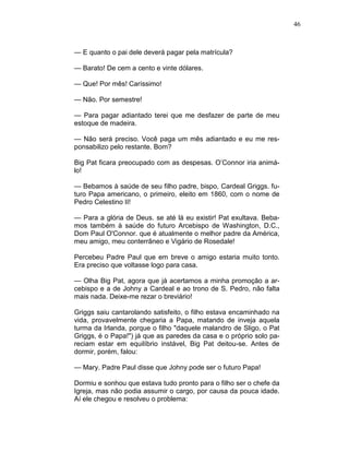 46
— E quanto o pai dele deverá pagar pela matrícula?
— Barato! De cem a cento e vinte dólares.
— Que! Por mês! Caríssimo!
— Não. Por semestre!
— Para pagar adiantado terei que me desfazer de parte de meu
estoque de madeira.
— Não será preciso. Você paga um mês adiantado e eu me res-
ponsabilizo pelo restante. Bom?
Big Pat ficara preocupado com as despesas. O’Connor iria animá-
lo!
— Bebamos à saúde de seu filho padre, bispo, Cardeal Griggs. fu-
turo Papa americano, o primeiro, eleito em 1860, com o nome de
Pedro Celestino II!
— Para a glória de Deus. se até lá eu existir! Pat exultava. Beba-
mos também à saúde do futuro Arcebispo de Washington, D.C.,
Dom Paul O'Connor. que é atualmente o melhor padre da América,
meu amigo, meu conterrâneo e Vigário de Rosedale!
Percebeu Padre Paul que em breve o amigo estaria muito tonto.
Era preciso que voltasse logo para casa.
— Olha Big Pat, agora que já acertamos a minha promoção a ar-
cebispo e a de Johny a Cardeal e ao trono de S. Pedro, não falta
mais nada. Deixe-me rezar o breviário!
Griggs saiu cantarolando satisfeito, o filho estava encaminhado na
vida, provavelmente chegaria a Papa, matando de inveja aquela
turma da Irlanda, porque o filho "daquele malandro de Sligo, o Pat
Griggs, é o Papa!") já que as paredes da casa e o próprio solo pa-
reciam estar em equilíbrio instável, Big Pat deitou-se. Antes de
dormir, porém, falou:
— Mary. Padre Paul disse que Johny pode ser o futuro Papa!
Dormiu e sonhou que estava tudo pronto para o filho ser o chefe da
Igreja, mas não podia assumir o cargo, por causa da pouca idade.
Aí ele chegou e resolveu o problema:
 