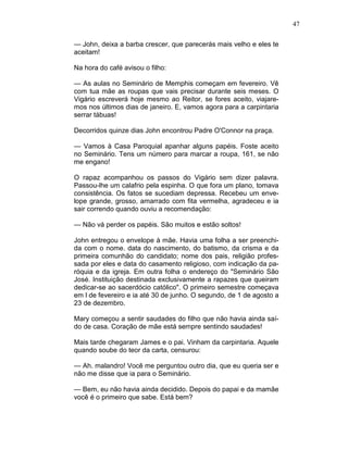 47
— John, deixa a barba crescer, que parecerás mais velho e eles te
aceitam!
Na hora do café avisou o filho:
— As aulas no Seminário de Memphis começam em fevereiro. Vê
com tua mãe as roupas que vais precisar durante seis meses. O
Vigário escreverá hoje mesmo ao Reitor, se fores aceito, viajare-
mos nos últimos dias de janeiro. E, vamos agora para a carpintaria
serrar tábuas!
Decorridos quinze dias John encontrou Padre O'Connor na praça.
— Vamos à Casa Paroquial apanhar alguns papéis. Foste aceito
no Seminário. Tens um número para marcar a roupa, 161, se não
me engano!
O rapaz acompanhou os passos do Vigário sem dizer palavra.
Passou-lhe um calafrio pela espinha. O que fora um plano, tomava
consistência. Os fatos se sucediam depressa. Recebeu um enve-
lope grande, grosso, amarrado com fita vermelha, agradeceu e ia
sair correndo quando ouviu a recomendação:
— Não vá perder os papéis. São muitos e estão soltos!
John entregou o envelope à mãe. Havia uma folha a ser preenchi-
da com o nome. data do nascimento, do batismo, da crisma e da
primeira comunhão do candidato; nome dos pais, religião profes-
sada por eles e data do casamento religioso, com indicação da pa-
róquia e da igreja. Em outra folha o endereço do "Seminário São
José. Instituição destinada exclusivamente a rapazes que queiram
dedicar-se ao sacerdócio católico". O primeiro semestre começava
em l de fevereiro e ia até 30 de junho. O segundo, de 1 de agosto a
23 de dezembro.
Mary começou a sentir saudades do filho que não havia ainda saí-
do de casa. Coração de mãe está sempre sentindo saudades!
Mais tarde chegaram James e o pai. Vinham da carpintaria. Aquele
quando soube do teor da carta, censurou:
— Ah. malandro! Você me perguntou outro dia, que eu queria ser e
não me disse que ia para o Seminário.
— Bem, eu não havia ainda decidido. Depois do papai e da mamãe
você é o primeiro que sabe. Está bem?
 