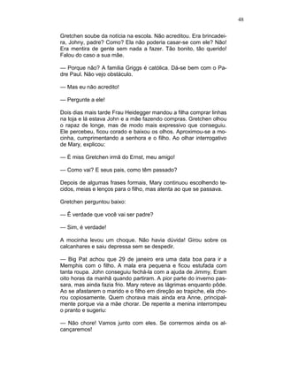 48
Gretchen soube da notícia na escola. Não acreditou. Era brincadei-
ra, Johny, padre? Como? Ela não poderia casar-se com ele? Não!
Era mentira de gente sem nada a fazer. Tão bonito, tão querido!
Falou do caso a sua mãe.
— Porque não? A família Griggs é católica. Dá-se bem com o Pa-
dre Paul. Não vejo obstáculo.
— Mas eu não acredito!
— Pergunte a ele!
Dois dias mais tarde Frau Heidegger mandou a filha comprar linhas
na loja e lá estava John e a mãe fazendo compras. Gretchen olhou
o rapaz de longe, mas de modo mais expressivo que conseguiu.
Ele percebeu, ficou corado e baixou os olhos. Aproximou-se a mo-
cinha, cumprimentando a senhora e o filho. Ao olhar interrogativo
de Mary, explicou:
— É miss Gretchen irmã do Ernst, meu amigo!
— Como vai? E seus pais, como têm passado?
Depois de algumas frases formais, Mary continuou escolhendo te-
cidos, meias e lenços para o filho, mas atenta ao que se passava.
Gretchen perguntou baixo:
— Ê verdade que você vai ser padre?
— Sim, é verdade!
A mocinha levou um choque. Não havia dúvida! Girou sobre os
calcanhares e saiu depressa sem se despedir.
— Big Pat achou que 29 de janeiro era uma data boa para ir a
Memphis com o filho. A mala era pequena e ficou estufada com
tanta roupa. John conseguiu fechá-la com a ajuda de Jimmy. Eram
oito horas da manhã quando partiram. A pior parte do inverno pas-
sara, mas ainda fazia frio. Mary reteve as lágrimas enquanto pôde.
Ao se afastarem o marido e o filho em direção ao trapiche, ela cho-
rou copiosamente. Quem chorava mais ainda era Anne, principal-
mente porque via a mãe chorar. De repente a menina interrompeu
o pranto e sugeriu:
— Não chore! Vamos junto com eles. Se corrermos ainda os al-
cançaremos!
 