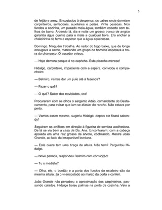 5
de feijão e arroz. Encostados à despensa, os catres onde dormiam
carpinteiros, serradores, auxiliares e peões. Vinte pessoas. Nos
fundos a cozinha, um puxado meia-água, também coberto com te-
lhas de barro. Ardendo lá, dia e noite um grosso tronco de angico
garantia água quente para o mate a qualquer hora. Era encher a
chaleirinha de ferro e esperar que a água aquecesse.
Domingo. Ninguém trabalha. Ao redor do fogo baixo, que de longe
enxugava a carne, mateando um grupo de homens esperava a ho-
ra do churrasco. O assador avisou:
— Hoje demora porque é no capricho. Esta picanha merece!
Hidalgo, carpinteiro, impaciente com a espera, convidou o compa-
nheiro:
— Belmiro, vamos dar um pulo até à fazenda?
— Fazer o quê?
— O quê? Saber das novidades, ora!
Procuraram com os olhos o sargento Adão, comandante do Desta-
camento, para avisar que iam se afastar do rancho. Não estava por
perto.
— Vamos assim mesmo, sugeriu Hidalgo, depois ele ficará saben-
do!
Seguiram os artífices em direção à figueira de sombra acolhedora.
De lá se via bem a casa de Da. Ana. Encontraram, com a cabeça
apoiada em uma raiz grossa da árvore, cochilando, Mestre João
Grande, ao lado da inseparável borduna.
— Este cuera tem uma braça de altura. Não tem? Perguntou Hi-
dalgo.
— Nove palmos, respondeu Belmiro com convicção!
— Tu o mediste?
— Olha, ele, o bordão e a porta dos fundos do estaleiro são da
mesma altura. Já o vi encostado ao marco da porta e conferi.
João Grande não percebeu a aproximação dos carpinteiros, pas-
sando calados. Hidalgo bateu palmas na porta da cozinha. Veio a
 