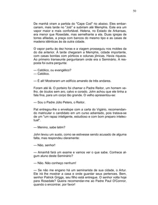 50
De manhã viram a partida do "Cape Cod'' rio abaixo. Eles embar-
cariam, mais tarde no "Job" e subiriam até Memphis. Este era um
vapor maior e mais confortável. Helena, no Estado de Arkansas,
era menor que Rosedale, mas semelhante a ela. Duas igrejas de
torres afiladas, a praça com bancos do mesmo tipo e as casas de
madeira idênticas às da outra cidade.
O vapor partiu às dez horas e a viagem prosseguiu nos moldes da
do dia anterior. À tarde chegaram a Memphis, cidade importante,
com casas bonitas com pórticos e colunas jônicas. Havia riqueza.
Ao primeiro transeunte perguntaram onde era o Seminário. A res-
posta foi outra pergunta:
— Católico, ou evangélico?
— Católico.
— É ali! Mostraram um edifício amarelo de três andares.
Foram até lá. O porteiro foi chamar o Padre Reitor, um homem ve-
lho, de óculos sem aro, calvo e corado. John achou que ele tinha a
fala fina, para um corpo tão grande. O velho apresentou-se:
— Sou o Padre Júlio Peters, o Reitor.
Pat entregou-lhe o envelope com a carta do Vigário, recomendan-
do matricular o candidato em um curso adiantado, pois tratava-se
de um "um rapaz inteligente, estudioso e com bom preparo intelec-
tual".
— Menino, sabe latim?
John levou um susto, como se estivesse sendo acusado de alguma
falta, mas respondeu claramente:
— Não, senhor!
— Amanhã fará um exame e vamos ver o que sabe. Conhece al-
gum aluno deste Seminário?
— Não. Não conheço nenhum!
— Se não me engano há um seminarista de sua cidade, o Artur.
Ele irá lhe mostrar a casa e onde guardar seus pertences. Bem,
senhor Patrick Griggs, seu filho está entregue. O senhor volta hoje
para Rosedale? Queira recomendar-me ao Padre Paul O'Connor,
quando o encontrar, por favor!
 