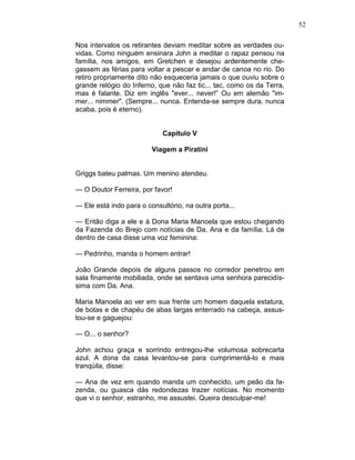 52
Nos intervalos os retirantes deviam meditar sobre as verdades ou-
vidas. Como ninguém ensinara John a meditar o rapaz pensou na
família, nos amigos, em Gretchen e desejou ardentemente che-
gassem as férias para voltar a pescar e andar de canoa no rio. Do
retiro propriamente dito não esqueceria jamais o que ouviu sobre o
grande relógio do Inferno, que não faz tic... tac, como os da Terra,
mas é falante. Diz em inglês "ever... never!” Ou em alemão "im-
mer... nimmer". (Sempre... nunca. Entenda-se sempre dura, nunca
acaba, pois é eterno).
Capítulo V
Viagem a Piratini
Griggs bateu palmas. Um menino atendeu.
— O Doutor Ferreira, por favor!
— Ele está indo para o consultório, na outra porta...
— Então diga a ele e à Dona Maria Manoela que estou chegando
da Fazenda do Brejo com notícias de Da. Ana e da família. Lá de
dentro de casa disse uma voz feminina:
— Pedrinho, manda o homem entrar!
João Grande depois de alguns passos no corredor penetrou em
sala finamente mobiliada, onde se sentava uma senhora parecidís-
sima com Da. Ana.
Maria Manoela ao ver em sua frente um homem daquela estatura,
de botas e de chapéu de abas largas enterrado na cabeça, assus-
tou-se e gaguejou:
— O... o senhor?
John achou graça e sorrindo entregou-lhe volumosa sobrecarta
azul. A dona da casa levantou-se para cumprimentá-lo e mais
tranqüila, disse:
— Ana de vez em quando manda um conhecido, um peão da fa-
zenda, ou guasca dás redondezas trazer notícias. No momento
que vi o senhor, estranho, me assustei. Queira desculpar-me!
 