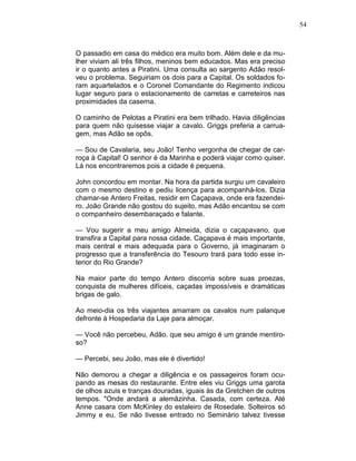 54
O passadio em casa do médico era muito bom. Além dele e da mu-
lher viviam ali três filhos, meninos bem educados. Mas era preciso
ir o quanto antes a Piratini. Uma consulta ao sargento Adão resol-
veu o problema. Seguiriam os dois para a Capital. Os soldados fo-
ram aquartelados e o Coronel Comandante do Regimento indicou
lugar seguro para o estacionamento de carretas e carreteiros nas
proximidades da caserna.
O caminho de Pelotas a Piratini era bem trilhado. Havia diligências
para quem não quisesse viajar a cavalo. Griggs preferia a carrua-
gem, mas Adão se opôs.
— Sou de Cavalaria, seu João! Tenho vergonha de chegar de car-
roça à Capital! O senhor é da Marinha e poderá viajar como quiser.
Lá nos encontraremos pois a cidade é pequena.
John concordou em montar. Na hora da partida surgiu um cavaleiro
com o mesmo destino e pediu licença para acompanhá-los. Dizia
chamar-se Antero Freitas, residir em Caçapava, onde era fazendei-
ro. João Grande não gostou do sujeito, mas Adão encantou se com
o companheiro desembaraçado e falante.
— Vou sugerir a meu amigo Almeida, dizia o caçapavano, que
transfira a Capital para nossa cidade. Caçapava é mais importante,
mais central e mais adequada para o Governo, já imaginaram o
progresso que a transferência do Tesouro trará para todo esse in-
terior do Rio Grande?
Na maior parte do tempo Antero discorria sobre suas proezas,
conquista de mulheres difíceis, caçadas impossíveis e dramáticas
brigas de galo.
Ao meio-dia os três viajantes amarram os cavalos num palanque
defronte à Hospedaria da Laje para almoçar.
— Você não percebeu, Adão. que seu amigo é um grande mentiro-
so?
— Percebi, seu João, mas ele é divertido!
Não demorou a chegar a diligência e os passageiros foram ocu-
pando as mesas do restaurante. Entre eles viu Griggs uma garota
de olhos azuis e tranças douradas, iguais às da Gretchen de outros
tempos. "Onde andará a alemãzinha. Casada, com certeza. Até
Anne casara com McKinley do estaleiro de Rosedale. Solteiros só
Jimmy e eu. Se não tivesse entrado no Seminário talvez tivesse
 