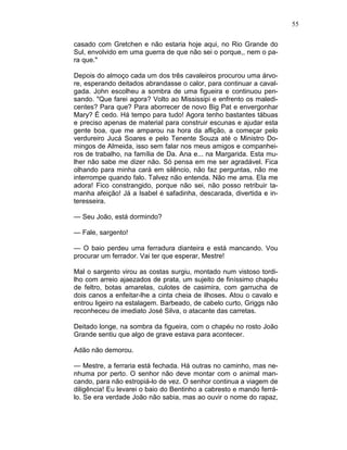 55
casado com Gretchen e não estaria hoje aqui, no Rio Grande do
Sul, envolvido em uma guerra de que não sei o porque,, nem o pa-
ra que."
Depois do almoço cada um dos três cavaleiros procurou uma árvo-
re, esperando deitados abrandasse o calor, para continuar a caval-
gada. John escolheu a sombra de uma figueira e continuou pen-
sando. "Que farei agora? Volto ao Mississipi e enfrento os maledi-
centes? Para que? Para aborrecer de novo Big Pat e envergonhar
Mary? É cedo. Há tempo para tudo! Agora tenho bastantes tábuas
e preciso apenas de material para construir escunas e ajudar esta
gente boa, que me amparou na hora da aflição, a começar pelo
verdureiro Jucá Soares e pelo Tenente Souza até o Ministro Do-
mingos de Almeida, isso sem falar nos meus amigos e companhei-
ros de trabalho, na família de Da. Ana e... na Margarida. Esta mu-
lher não sabe me dizer não. Só pensa em me ser agradável. Fica
olhando para minha cará em silêncio, não faz perguntas, não me
interrompe quando falo. Talvez não entenda. Não me ama. Ela me
adora! Fico constrangido, porque não sei, não posso retribuir ta-
manha afeição! Já a Isabel é safadinha, descarada, divertida e in-
teresseira.
— Seu João, está dormindo?
— Fale, sargento!
— O baio perdeu uma ferradura dianteira e está mancando. Vou
procurar um ferrador. Vai ter que esperar, Mestre!
Mal o sargento virou as costas surgiu, montado num vistoso tordi-
lho com arreio ajaezados de prata, um sujeito de finíssimo chapéu
de feltro, botas amarelas, culotes de casimira, com garrucha de
dois canos a enfeitar-lhe a cinta cheia de ilhoses. Atou o cavalo e
entrou ligeiro na estalagem. Barbeado, de cabelo curto, Griggs não
reconheceu de imediato José Silva, o atacante das carretas.
Deitado longe, na sombra da figueira, com o chapéu no rosto João
Grande sentiu que algo de grave estava para acontecer.
Adão não demorou.
— Mestre, a ferraria está fechada. Há outras no caminho, mas ne-
nhuma por perto. O senhor não deve montar com o animal man-
cando, para não estropiá-lo de vez. O senhor continua a viagem de
diligência! Eu levarei o baio do Bentinho a cabresto e mando ferrá-
lo. Se era verdade João não sabia, mas ao ouvir o nome do rapaz,
 