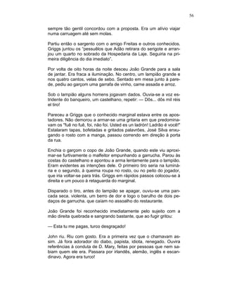 56
sempre tão gentil concordou com a proposta. Era um alívio viajar
numa carruagem até sem molas.
Partiu então o sargento com o amigo Freitas e outros conhecidos.
Griggs juntou os “pessuêlos que Adão retirara do serigote e arran-
jou um quarto no sobrado da Hospedaria da Laje. Seguiria na pri-
meira diligência do dia imediato”.
Por volta de oito horas da noite desceu João Grande para a sala
de jantar. Era fraca a iluminação. No centro, um lampião grande e
nos quatro cantos, velas de sebo. Sentado em mesa junto à pare-
de, pediu ao garçom uma garrafa de vinho, carne assada e arroz.
Sob o lampião alguns homens jogavam dados. Ouvia-se a voz es-
tridente do banqueiro, um castelhano, repetir: — Dôs... dôs mil réis
el tiro!
Pareceu a Griggs que o conhecido marginal estava entre os apos-
tadores. Não demorou a armar-se uma gritaria em que predomina-
vam os "fuê no fuê, foi, não foi. Usted es un ladrón! Ladrão é você!"
Estalaram tapas, bofetadas e gritados palavrões, José Silva enxu-
gando o rosto com a manga, passou correndo em direção à porta
da rua.
Enchia o garçom o copo de João Grande, quando este viu aproxi-
mar-se furtivamente o malfeitor empunhando a garrucha. Parou às
costas do castelhano e apontou a arma lentamente para o lampião.
Eram evidentes as intenções dele. O primeiro tiro seria na luminá-
ria e o segundo, à queima roupa no rosto, ou no peito do jogador,
que iria voltar-se para trás. Griggs em rápidos passos colocou-se à
direita e um pouco à retaguarda do marginal.
Disparado o tiro, antes do lampião se apagar, ouviu-se uma pan-
cada seca. violenta, um berro de dor e logo o barulho de dois pe-
daços de garrucha. que caíam no assoalho do restaurante.
João Grande foi reconhecido imediatamente pelo sujeito com a
mão direita quebrada e sangrando bastante, que ao fugir gritou:
— Esta tu me pagas, turco desgraçado!
John riu. Riu com gosto. Era a primeira vez que o chamavam as-
sim. Já fora adorador do diabo, papista, idiota, renegado. Ouvira
referências à conduta de D. Mary, feitas por pessoas que nem sa-
biam quem ele era. Passara por irlandês, alemão, inglês e escan-
dinavo. Agora era turco!
 