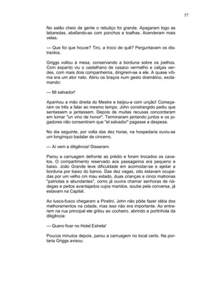 57
No salão cheio de gente o rebuliço foi grande. Apagaram logo as
labaredas, abafando-as com ponchos e toalhas. Acenderam mais
velas.
— Que foi que houve? Tiro, a troco de quê? Perguntavam os dis-
traídos.
Griggs voltou à mesa, conservando a borduna sobre os joelhos.
Com espanto viu o castelhano de casaco vermelho e calças ver-
des, com mais dois companheiros, dirigirem-se a ele. A quase víti-
ma era um ator nato. Abriu os braços num gesto dramático, excla-
mando:
— Mi salvador!
Apanhou a mão direita do Mestre e beijou-a com unção! Começa-
ram os três a falar ao mesmo tempo. John constrangido pediu que
sentassem e jantassem. Depois de muitas recusas concordaram
em tomar "un vino de honor". Terminaram jantando juntos e os jo-
gadores não consentiram que "el salvador" pagasse a despesa.
No dia seguinte, por volta das dez horas, na hospedaria ouviu-se
um longínquo badalar de cincerro.
— Aí vem a diligência! Disseram.
Parou a carruagem defronte ao prédio e foram trocados os cava-
los. O compartimento reservado aos passageiros era pequeno e
baixo. João Grande teve dificuldade em acomodar-se e ajeitar a
borduna por baixo do banco. Das dez vagas, oito estavam ocupa-
das por um velho cm mau estado, duas crianças e cinco matronas
"patriotas e abundantes", como já ouvira chamar senhoras de ná-
degas e peitos avantajados cujos maridos, soube pela conversa, já
estavam na Capital.
Ao lusco-fusco chegaram a Piratini. John não pôde fazer idéia dos
melhoramentos na cidade, mas isso não era importante. Ao entra-
rem na rua principal ele grilou ao cocheiro, abrindo a portinhola da
diligência:
— Quero ficar no Hotel Estrela!
Poucos minutos depois, parou a carruagem no local certo. Na por-
taria Griggs avisou:
 