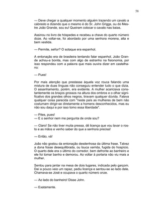 58
— Deve chegar a qualquer momento alguém trazendo um cavalo a
cabresto e dizendo que o mesmo é do Sr. John Griggs, ou do Mes-
tre João Grande, sou eu! Queiram colocar o cavalo nas baias.
Assinou no livro de hóspedes e recebeu a chave do quarto número
doze. Ao voltar-se, foi abordado por uma senhora morena, alta e
bem vestida.
— Permite, señor? O sotaque era espanhol.
A entonação era de brasileira tentando falar espanhol. João Gran-
de achou-a bonita, mas com algo de estranho na fisionomia, por
isso respondeu com a palavra que mais ouvira dizer em castelha-
no:
— Pues!
Por mais atenção que prestasse àquela voz rouca falando uma
mistura de duas línguas não conseguiu entender tudo o que dizia.
O assanhamento, porém, era evidente. A mulher acariciava cons-
tantemente os braços grossos na altura dos ombros e o olhar signi-
ficativo dos grandes olhos negros, tiravam qualquer dúvida. Falava
qualquer coisa parecida com "neste país as mulheres de bem não
costumam dirigir-se diretamente a homens desconhecidos, mas eu
não sou daqui e por isso tomo essa liberdade".
— Pites, pues!
— E o senhor nem me pergunta de onde sou?
— Claro! Se não tiver muita pressa, dê licença que vou lavar o ros-
to e as mãos e venho saber do que a senhora precisa!
— Então, vá!
João não gostou da entonação desdenhosa da última frase. Talvez
a dona fosse desequilibrada, ou louca varrida, fugida do hospício.
O quarto dele era o último do corredor, bem defronte ao banheiro e
ele foi tomar banho e demorou. Ao voltar à portaria não viu mais a
mulher.
Sentou para jantar na mesa de dois lugares, indicada pelo garçom.
Daí a pouco veio um rapaz, pediu licença e sentou-se ao lado dele.
Chamava-se José e ocupava o quarto número onze.
— Ao lado do banheiro! Disse John.
— Exatamente.
 