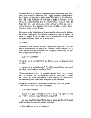 59
Não demorou a aparecer a tal senhora com um homem alto, forte,
louro. Ela sentou-se de frente para Griggs, ficando o acompanhan-
te de perfil. Os olhares da dama eram insistentes e desconcertan-
tes. Fez então o Mestre um sinal com o dedo, indicando a janela
aberta e sempre falando com o companheiro pediu para trocar de
lugar com ele. Este concordou, mas a conversa entre os dois es-
maeceu quando José passou a dar mais atenção aos olhos da se-
nhora do que à voz de Griggs.
Depois do jantar João Grande deu uma volta pela pracinha da igre-
ja, voltou e deitou-se. Acordou de madrugada, porque batiam na
porta do quarto. Tonto de sono, custou a responder. As pancadas
se repetiam fortes. Afinal, impaciente, gritou:
— Já vai!
Acendeu a vela e retirou a tranca. A porta foi empurrada com vio-
lência, batendo em seu braço. Ao clarão da chama trêmula viu o
cano de um revólver apontado para seu peito a menos de um pal-
mo. Era preciso conversar!
— Que houve, senhor?
O sujeito, era o acompanhante da dama, puxou um pigarro antes
de falar:
— Minha mulher está aí dentro? Ande! Responda! Abra o armário!
Arrede a cama! Levante a colcha! Mais!
"Está muito emocionado, ou bêbado", pensou John, "tenho que a-
gir com cautela!" Não encontrando a mulher, retirou-se o homem
de costas com o revólver apontado para o outro. Em determinado
momento soprou a vela e saiu à disparada pelo corredor.
Griggs de borduna na mão bateu de leve na porta do quarto 11.
José custou a abrir uma fresta e indagou:
— Que está querendo?
— Avisar você que o marido daquela senhora veio agora mesmo
de revólver na mão, procurá-la em meu quarto!
— Ela está aqui! Que faço? Diga alguma coisa, por favor! O rapaz
estava apavorado, não conseguia raciocinar.
— Diga a ela que vá para o banheiro!
 