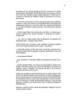 60
Ao clarear do dia, quando Griggs se levantou, a porta do 11 estava
escancarada. José partira. No refeitório teve uma surpresa. Encon-
trou muito bem fardado o Major Adolfo Rezende, o oficial que en-
contrara no caminho de Pelotas. Adolfo o reconheceu e foi cum-
primentá-lo.
— Creio que só de tarde o senhor conseguirá falar com o Ministro,
explicou o major. Na ausência do Presidente Bento Gonçalves ele
praticamente assumiu o comando geral dos negócios da Repúbli-
ca. Vá logo ao Palácio e diga a que veio. Vão marcar-lhe a hora da
audiência.
— Grato major! Diga, tem notícias de José Silva, o homem que o
senhor encontrou no campo montado e amarrado ao cavalo...
Lembra-se?
— Ah, sim! Um pobre diabo! Está se educando no Exército! Foi
destacado para... Canguçu! Quer vê-lo?
João Grande sorriu e pensou "esse malandro conseguiu enganar
um homem experimentado como o major", mas disse:
— Não! Não desejo ver Silva tão cedo. Anteontem, quando ele se
preparava para malar um jogador uruguaio, quebrei-lhe a mão com
uma cacetada.
— Silva estava fardado?
_ Não. À paisana, muito bem vestido e montando um cavalo de ra-
ça!
_ Então é desertor! Bem. tive prazer em reencontrá-lo, senhor John
Griggs! Viu? Não esqueci seu nome! No Ministério da Guerra me
esperam. Devo ir trabalhar. Se precisar de algo a meu alcance,
não faça cerimônia, procure-me!
Antes de ir ao Palácio João Grande foi rever a cidade. Estava mais
bonita. Os edifícios públicos bem pintados, as ruas e calçadas lim-
pas e pareceu-lhe que a perspectiva do retorno do Presidente Ben-
to Gonçalves deixara o povo mais esperançado. Ouvira comentá-
rios no hotel que o Chefe da Revolução deixara o Forte de São
Marcelo, na Bahia e se encaminhava para a Capital da República
Riograndense.
Quando o contínuo abriu a porta da repartição. Griggs foi dos pri-
meiros a entrar e dizer:
 