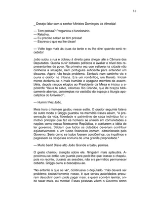 61
_ Desejo falar com o senhor Ministro Domingos de Almeida!
— Tem pressa? Perguntou o funcionário.
— Relativa.
— Eu preciso saber se tem pressa!
— Escreva o que eu lhe disse!
— Volte logo mais às duas da tarde e eu lhe direi quando será re-
cebido!
João subiu a rua e dobrou à direita para chegar até a Câmara dos
Deputados. Queria ouvir debates políticos e avaliar o nível dos re-
presentantes do povo. Na primeira vez que estivera na cidade não
conhecia a situação, nem português suficiente para entender um
discurso. Agora não havia problema. Sentado num cantinho via e
ouvia o orador na tribuna. Era um romântico, um literato. Inicial-
mente declarou-se o mais humilde e apagado membro da assem-
bléia, depois rasgou elogios ao Presidente da Mesa e iniciou a a-
póstrofe "Deus te salve, valoroso Rio Grande, que de braços bibli-
camente abertos, contemplas na vastidão do espaço a liturgia apo-
calíptica do Universo!”.
— Humm! Fez João.
Meia hora o homem gastou nesse estilo. O orador seguinte falava
de outro modo e Griggs guardou na memória frases assim, "A pre-
servação da vida, liberdade e patrimônio de cada indivíduo foi o
motivo principal que fez os homens se unirem em comunidades e
nações como nossa florescente República, e aceitarem a idéia de
ter governos. Sabiam que todos os cidadãos deveriam contribuir
eqüitativamente a um fundo financeiro comum, administrado pelo
Governo. Seria como se todos fossem condôminos, ou inquilinos e
pagassem as despesas comuns de uma grande propriedade."
— Muito bem! Disse alto João Grande e bateu palmas.
O gesto chamou atenção sobre ele. Ninguém mais aplaudira. A-
proximou-se então um guarda para pedir-lhe que tirasse o chapéu,
pois no recinto, durante as sessões, não era permitido permanecer
coberto. Griggs ouviu e desculpou-se.
"No entanto o que se vê", continuava o deputado, "não deverá ser
problema exclusivamente nosso, é que certas autoridades procu-
ram descobrir quem pode pagar mais. a quem convém isentar, on-
de taxar mais, ou menos! Essas pessoas vêem o Governo como
 