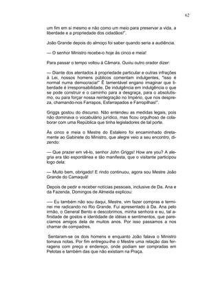 62
um fim em si mesmo e não como um meio para preservar a vida, a
liberdade e a propriedade dos cidadãos!”.
João Grande depois do almoço foi saber quando seria a audiência.
— O senhor Ministro recebe-o hoje às cinco e meia!
Para passar o tempo voltou à Câmara. Ouviu outro orador dizer:
— Diante dos atentados à propriedade particular e outras infrações
à Lei, nossos homens públicos comentam indulgentes, "isso é
normal numa democracia!” Ê lamentável engano imaginar que li-
berdade é irresponsabilidade. De indulgência em indulgência o que
se pode construir e o caminho para a desgraça, para o absolutis-
mo, ou para forçar nossa reintegração no Império, que nos despre-
za, chamando-nos Farrapos, Esfarrapados e Farropilhas!”.
Griggs gostou do discurso. Não entendeu as medidas legais, pois
não dominava o vocabulário jurídico, mas ficou orgulhoso de cola-
borar com uma República que tinha legisladores de tal porte.
Às cinco e meia o Mestre do Estaleiro foi encaminhado direta-
mente ao Gabinete do Ministro, que alegre veio a seu encontro, di-
zendo:
— Que prazer em vê-lo, senhor John Griggs! How are you? A ale-
gria era tão espontânea e tão manifesta, que o visitante participou
logo dela:
— Muito bem, obrigado! E rindo continuou, agora sou Mestre João
Grande do Camaquã!
Depois de pedir e receber notícias pessoais, inclusive de Da. Ana e
da Fazenda, Domingos de Almeida explicou:
—- Eu também não sou daqui, Mestre, vim fazer compras e termi-
nei me radicando no Rio Grande. Fui apresentado à Da. Ana pelo
irmão, o General Bento e descobrimos, minha senhora e eu, tal a-
finidade de gostos e identidade de idéias e sentimentos, que pare-
cíamos amigos dela de muitos anos. Por isso passamos a nos
chamar de compadres.
Sentaram-se os dois homens e enquanto João falava o Ministro
tomava notas. Por fim entregou-lhe o Mestre uma relação das fer-
ragens com preço e endereço, onde podiam ser compradas em
Pelotas e também das que não existiam na Praça.
 
