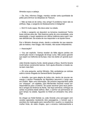 63
Almeida coçou a cabeça.
— Da. Ana, informou Griggs, mandou vender certa quantidade de
peles para diminuir as despesas do Tesouro.
— Não se trata só de verba, meu amigo! O problema maior são os
artífices. Diga, o sargento do Destacamento é inteligente!
— Sim! E muito capaz. Ele deve estar na cidade.
— Então o sargento vai descobrir os torneiros mecânicos! Tenho
boas notícias para dar. Nós fazemos parte de uma sociedade, uma
associação, a quem apelamos em última instância para suprir nos-
sas deficiências. Ela acaba de nos responder e vai ajudar breve.
Fez o Ministro diversos sinais, dando a entender de que associa-
ção se tratava, mas Griggs, não iniciado, não soube interpretá-los.
— Associação?
— Vou ser explícito. Vamos receber da Itália alguns peritos em
construção naval e navegação de longo curso. Não posso garantir
que sejam os melhores da Europa, mas nos darão um grande auxí-
lio!
João Grande respirou fundo, dando graças a Deus. Sozinho levaria
muito tempo construindo barcos. Com ajuda eficiente a missão se-
ria bem mais fácil.
— Só uma pergunta, senhor Ministro. São verdadeiras as notícias
sobre a breve chegada do General Bento Gonçalves?
— Acredito, que para alegria de todos nós, dentro de poucas se-
manas o senhor Presidente da República assumirá o cargo aqui
em Piratini. Mais uma informação. Na próxima segunda-feira parte
um "chasque", um estafeta, para Montevidéu levando nossa cor-
respondência para o Exterior. Se quiser escrever para seus paren-
tes e amigos da América do Norte, não faça cerimônia, entregue as
cartas na portaria deste edifício. Bem, o senhor vai permanecer al-
gum tempo na cidade. Aguarde no Hotel um emissário meu ama-
nhã!
Ao chegar ao Hotel Estrela viu João Grande uma carruagem com
cavalos ajaezados recebendo dois passageiros, o homem que o
acordara de madrugada para vasculhar-lhe o quarto e a respectiva
mulher linda, de vasto chapéu, que o encarou maliciosamente e
 