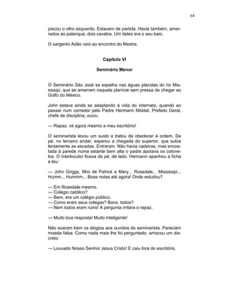 64
piscou o olho esquerdo. Estavam de partida. Havia também, amar-
rados ao palanque, dois cavalos. Um deles era o seu baio.
O sargento Adão veio ao encontro do Mestre.
Capítulo VI
Seminário Menor
O Seminário São José se espelha nas águas plácidas do rio Mis-
sissipi, que se amarram naquela planície sem pressa de chegar ao
Golfo do México.
John estava ainda se adaptando à vida do internato, quando ao
passar num corredor pelo Padre Hermann Middel, Prefeito Geral,
chefe de disciplina, ouviu:
— Rapaz, vá agora mesmo a meu escritório!
O seminarista levou um susto e tratou de obedecer à ordem. De
pé, no terceiro andar, esperou a chegada do superior, que subia
lentamente as escadas. Entraram. Não havia cadeiras, mas encos-
tada à parede numa estante bem alta o padre apoiava os cotove-
los. O interlocutor ficava de pé, de lado. Hermann apanhou a ficha
e leu:
— John Griggs, filho de Patrick e Mary... Rosedale... Mississipi...
Humm... Hummm... Boas notas até agora! Onde estudou?
— Em Rosedale mesmo.
— Colégio católico?
— Bem, era um colégio público.
— Como eram seus colegas? Bons, todos?
— Nem todos eram ruins! A pergunta irritara o rapaz.
— Muito boa resposta! Muito inteligente!
Não soaram bem os elogios aos ouvidos do seminarista. Pareciam
moeda falsa. Como nada mais lhe foi perguntado, arriscou um dis-
creto:
— Louvado Nosso Senhor Jesus Cristo! E caiu fora do escritório.
 
