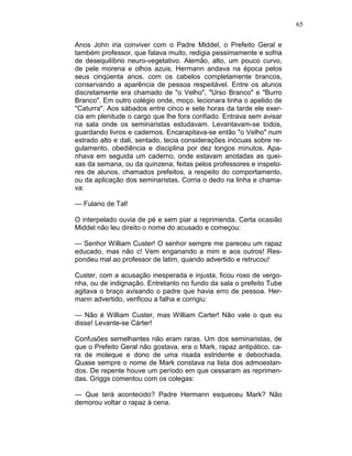 65
Anos John iria conviver com o Padre Middel, o Prefeito Geral e
também professor, que falava muito, redigia pessimamente e sofria
de desequilíbrio neuro-vegetativo. Alemão, alto, um pouco curvo,
de pele morena e olhos azuis, Hermann andava na época pelos
seus cinqüenta anos. com os cabelos completamente brancos,
conservando a aparência de pessoa respeitável. Entre os alunos
discretamente era chamado de "o Velho", "Urso Branco" e "Burro
Branco". Em outro colégio onde, moço. lecionara tinha o apelido de
"Caturra". Aos sábados entre cinco e sete horas da tarde ele exer-
cia em plenitude o cargo que lhe fora confiado. Entrava sem avisar
na sala onde os seminaristas estudavam. Levantavam-se todos,
guardando livros e cadernos. Encarapitava-se então "o Velho" num
estrado alto e dali, sentado, tecia considerações inócuas sobre re-
gulamento, obediência e disciplina por dez longos minutos. Apa-
nhava em seguida um caderno, onde estavam anotadas as quei-
xas da semana, ou da quinzena, feitas pelos professores e inspeto-
res de alunos, chamados prefeitos, a respeito do comportamento,
ou da aplicação dos seminaristas. Corria o dedo na linha e chama-
va:
— Fulano de Tal!
O interpelado ouvia de pé e sem piar a reprimenda. Certa ocasião
Middel não leu direito o nome do acusado e começou:
— Senhor William Custer! O senhor sempre me pareceu um rapaz
educado, mas não c! Vem enganando a mim e aos outros! Res-
pondeu mal ao professor de latim, quando advertido e retrucou!
Custer, com a acusação inesperada e injusta, ficou roxo de vergo-
nha, ou de indignação. Entretanto no fundo da sala o prefeito Tube
agitava o braço avisando o padre que havia erro de pessoa. Her-
mann advertido, verificou a falha e corrigiu:
— Não é William Custer, mas William Carter! Não vale o que eu
disse! Levante-se Cárter!
Confusões semelhantes não eram raras. Um dos seminaristas, de
que o Prefeito Geral não gostava, era o Mark, rapaz antipático, ca-
ra de moleque e dono de uma risada estridente e debochada.
Quase sempre o nome de Mark constava na lista dos admoestan-
dos. De repente houve um período em que cessaram as reprimen-
das. Griggs comentou com os colegas:
— Que terá acontecido? Padre Hermann esqueceu Mark? Não
demorou voltar o rapaz à cena.
 