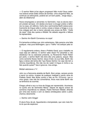 66
— O senhor Mark já fez algum progresso! Não muito! Seus cader-
nos todavia ainda estão cheios de borrões. Uma vergonha! Mas, se
continuar se esforçando, poderá ser um bom padre... longe daqui...
além de Oklahoma!
Havia empregados e serventes no Seminário, mas os alunos devi-
am prestar serviços. Um destes era lavar e enxugar pratos e talhe-
res na copa, em silêncio. Certo dia o seminarista Barth estava posi-
tivamente de língua solta e contou coisas e loisas a Griggs e a ou-
tros colegas sem dar a menor atenção aos avisos de Rohr, "chefe
da copa". Este deu queixa a Middel. No sábado seguinte o faltoso
foi repreendido:
— Senhor Arn Barth! Conversou na copa!
Foi tamanha-a ênfase que John estremeceu. Não parecia uma falta
qualquer, mas pura libidinagem, que o "Velho" iria extirpar pela ra-
iz.
— O regulamento ordena, disse o Prefeito Geral, que o trabalho na
copa seja em silêncio. O senhor sabe disso! Foi advertido e não
obedeceu! Se eu estivesse presente, ou Reverendo Padre Reitor
por perto, o senhor Barth não teria dito uma palavra, sequer. Mas
como somente Nosso Senhor Jesus Cristo via sua falta, Barth não
ligou e talvez até tenha dito "que Nosso Senhor me veja não tem a
mínima importância. Ele não me diz nada! A língua é minha e eu
falo quando quiser!" Isso é gravvve. meu amigo.
Middel valorizava o "v".
John viu a fisionomia abatida de Barth. Bom amigo, sempre pronto
a servir os outros, incapaz de qualquer maldade e sentiu raiva do
Prefeito Geral. Nas férias contou o fato ao Pe. O'Connor, que a-
chou graça, mas não fez comentários. Anos mais tarde Barth não
se lembrava do ocorrido.
Chegou afinal a vez e a hora de Griggs ser repreendido. Aconteceu
no quinto ano de Seminário Menor. Depois de alguns avisos de
somenos importância no sábado, Padre Hermann Middel, olhando
por cima dos óculos e com os dedos entrelaçados sobre o peito,
chamou claramente:
— Senhor John Griggs!
O aluno ficou de pé. Aguardando a tempestade, que veio mais for-
te do que ele esperava.
 