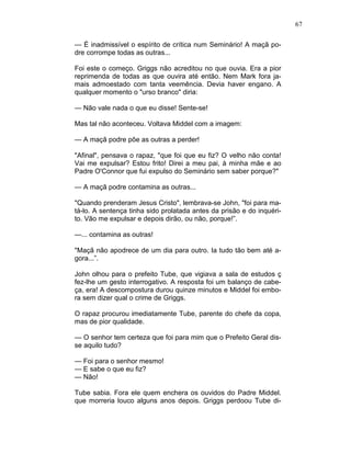 67
— É inadmissível o espírito de crítica num Seminário! A maçã po-
dre corrompe todas as outras...
Foi este o começo. Griggs não acreditou no que ouvia. Era a pior
reprimenda de todas as que ouvira até então. Nem Mark fora ja-
mais admoestado com tanta veemência. Devia haver engano. A
qualquer momento o "urso branco" diria:
— Não vale nada o que eu disse! Sente-se!
Mas tal não aconteceu. Voltava Middel com a imagem:
— A maçã podre põe as outras a perder!
"Afinal", pensava o rapaz, "que foi que eu fiz? O velho não conta!
Vai me expulsar? Estou frito! Direi a meu pai, à minha mãe e ao
Padre O'Connor que fui expulso do Seminário sem saber porque?"
— A maçã podre contamina as outras...
"Quando prenderam Jesus Cristo", lembrava-se John, "foi para ma-
tá-lo. A sentença tinha sido prolatada antes da prisão e do inquéri-
to. Vão me expulsar e depois dirão, ou não, porque!”.
—... contamina as outras!
"Maçã não apodrece de um dia para outro. Ia tudo tão bem até a-
gora...”.
John olhou para o prefeito Tube, que vigiava a sala de estudos ç
fez-lhe um gesto interrogativo. A resposta foi um balanço de cabe-
ça, era! A descompostura durou quinze minutos e Middel foi embo-
ra sem dizer qual o crime de Griggs.
O rapaz procurou imediatamente Tube, parente do chefe da copa,
mas de pior qualidade.
— O senhor tem certeza que foi para mim que o Prefeito Geral dis-
se aquilo tudo?
— Foi para o senhor mesmo!
— E sabe o que eu fiz?
— Não!
Tube sabia. Fora ele quem enchera os ouvidos do Padre Middel.
que morreria louco alguns anos depois. Griggs perdoou Tube di-
 
