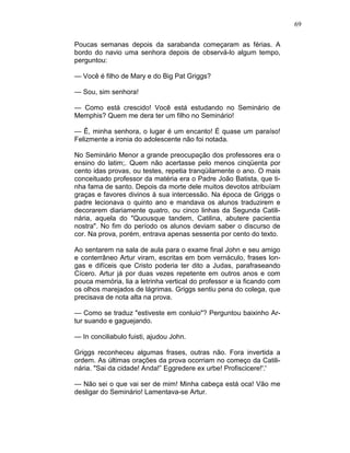 69
Poucas semanas depois da sarabanda começaram as férias. A
bordo do navio uma senhora depois de observá-lo algum tempo,
perguntou:
— Você é filho de Mary e do Big Pat Griggs?
— Sou, sim senhora!
— Como está crescido! Você está estudando no Seminário de
Memphis? Quem me dera ter um filho no Seminário!
— Ê, minha senhora, o lugar é um encanto! É quase um paraíso!
Felizmente a ironia do adolescente não foi notada.
No Seminário Menor a grande preocupação dos professores era o
ensino do latim;. Quem não acertasse pelo menos cinqüenta por
cento idas provas, ou testes, repetia tranqüilamente o ano. O mais
conceituado professor da matéria era o Padre João Batista, que ti-
nha fama de santo. Depois da morte dele muitos devotos atribuíam
graças e favores divinos à sua intercessão. Na época de Griggs o
padre lecionava o quinto ano e mandava os alunos traduzirem e
decorarem diariamente quatro, ou cinco linhas da Segunda Catili-
nária, aquela do "Quousque tandem, Catilina, abutere pacientia
nostra". No fim do período os alunos deviam saber o discurso de
cor. Na prova, porém, entrava apenas sessenta por cento do texto.
Ao sentarem na sala de aula para o exame final John e seu amigo
e conterrâneo Artur viram, escritas em bom vernáculo, frases lon-
gas e difíceis que Cristo poderia ter dito a Judas, parafraseando
Cícero. Artur já por duas vezes repetente em outros anos e com
pouca memória, lia a letrinha vertical do professor e ia ficando com
os olhos marejados de lágrimas. Griggs sentiu pena do colega, que
precisava de nota alta na prova.
— Como se traduz "estiveste em conluio"? Perguntou baixinho Ar-
tur suando e gaguejando.
— In conciliabulo fuisti, ajudou John.
Griggs reconheceu algumas frases, outras não. Fora invertida a
ordem. As últimas orações da prova ocorriam no começo da Catili-
nária. "Sai da cidade! Anda!” Eggredere ex urbe! Profiscicere!'.'
— Não sei o que vai ser de mim! Minha cabeça está oca! Vão me
desligar do Seminário! Lamentava-se Artur.
 