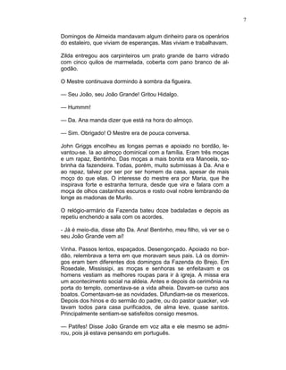 7
Domingos de Almeida mandavam algum dinheiro para os operários
do estaleiro, que viviam de esperanças. Mas viviam e trabalhavam.
Zilda entregou aos carpinteiros um prato grande de barro vidrado
com cinco quilos de marmelada, coberta com pano branco de al-
godão.
O Mestre continuava dormindo à sombra da figueira.
— Seu João, seu João Grande! Gritou Hidalgo.
— Hummm!
— Da. Ana manda dizer que está na hora do almoço.
— Sim. Obrigado! O Mestre era de pouca conversa.
John Griggs encolheu as longas pernas e apoiado no bordão, le-
vantou-se. Ia ao almoço dominical com a família. Eram três moças
e um rapaz, Bentinho. Das moças a mais bonita era Manoela, so-
brinha da fazendeira. Todas, porém, muito submissas à Da. Ana e
ao rapaz, talvez por ser por ser homem da casa, apesar de mais
moço do que elas. O interesse do mestre era por Maria, que lhe
inspirava forte e estranha ternura, desde que vira e falara com a
moça de olhos castanhos escuros e rosto oval nobre lembrando de
longe as madonas de Murilo.
O relógio-armário da Fazenda bateu doze badaladas e depois as
repetiu enchendo a sala com os acordes.
- Já é meio-dia, disse alto Da. Ana! Bentinho, meu filho, vá ver se o
seu João Grande vem aí!
Vinha. Passos lentos, espaçados. Desengonçado. Apoiado no bor-
dão, relembrava a terra em que moravam seus pais. Lá os domin-
gos eram bem diferentes dos domingos da Fazenda do Brejo. Em
Rosedale, Mississipi, as moças e senhoras se enfeitavam e os
homens vestiam as melhores roupas para ir à igreja. A missa era
um acontecimento social na aldeia. Antes e depois da cerimônia na
porta do templo, comentava-se a vida alheia. Davam-se curso aos
boatos. Comentavam-se as novidades. Difundiam-se os mexericos.
Depois dos hinos e do sermão do padre, ou do pastor quacker, vol-
tavam todos para casa purificados, de alma leve, quase santos.
Principalmente sentiam-se satisfeitos consigo mesmos.
— Patifes! Disse João Grande em voz alta e ele mesmo se admi-
rou, pois já estava pensando em português.
 