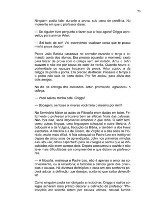 70
Ninguém podia falar durante a prova, sob pena de perdê-la. No
momento em que o professor disse:
— Se alguém tiver pergunta a fazer que a faça agora! Griggs apro-
veitou para animar Artur:
— Sei tudo de cor! Vai escrevendo qualquer coisa que te passo
minha prova depois!
Padre João Batista passeava no corredor rezando o terço e to-
mando conta dos alunos. Era preciso aguardar o momento exato
para trocar de prova com o colega sem ser notado. Artur e John
suavam e não era por causa do calor do verão. Quando houve o-
portunidade os rapazes trocaram de prova. Artur copiou a de
Griggs de ponta a ponta. Era preciso destrocar. Passava o tempo e
o padre não saía de perto deles. Por fim andou, para alívio dos
dois amigos.
No dia da entrega dos atestados. Artur, promovido, agradeceu o
colega:
— Você salvou minha pele, Griggs!
— Bobagem, se fosse o inverso você faria o mesmo por mim!
No Seminário Maior as aulas de Filosofia eram dadas em latim. Fe-
lizmente o professor articulava bem as sílabas finais das palavras.
Não fora isso, seria impossível entender o que dizia. O latim tem,
como outras línguas, uma linguagem coloquial e outra literária. A
coloquial é a da Vulgata, tradução da Bíblia, e também a dos livros
escolares. A literária é a de Cícero, de Virgílio e a das odes de Ho-
rácio, muito mais difícil. A fala coloquial do Padre Leo era inteligível
depois de cinco anos de aprendizado. John nos primeiros minutos
assustou-se, olhou espantado para os colegas e sentiu que as difi-
culdades não eram apenas dele. Depois acostumou o ouvido e não
teve mais dificuldades em compreender o que diziam os professo-
res.
— A filosofia, ensinava o Padre Leo, não é apenas o amor ao co-
nhecimento, ou à sabedoria; é também a ciência geral dos princí-
pios e causas. Há diversas definições e cada um dos senhores po-
derá adotar a definição que desejar, contanto que saiba defendê-
la!
Como ninguém podia ser obrigado a raciocinar, Griggs e outros co-
legas acharam mais prático decorar a definição do professor "Phi-
losophia est scientia rerum per causas ultimas, naturali lumine
 