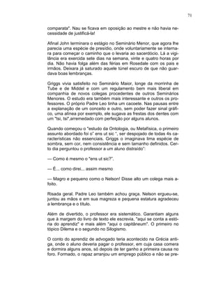 71
comparata". Nau se ficava em oposição ao mestre e não havia ne-
cessidade de justificá-la!
Afinal John terminara o estágio no Seminário Menor, que agora lhe
parecia uma espécie de presídio, onde voluntariamente se interna-
ra para começar o caminho que o levaria ao sacerdócio. Lá a vigi-
lância era exercida sete dias na semana, vinte e quatro horas por
dia. Não havia folga além das férias em Rosedale com os pais e
irmãos. Deixara já saturado aquele túnel escuro de que não guar-
dava boas lembranças.
Griggs vivia satisfeito no Seminário Maior, longe da morrinha de
Tube e de Middel e com um regulamento bem mais liberal em
companhia de novos colegas procedentes de outros Seminários
Menores. O estudo era também mais interessante e outros os pro-
fessores. O próprio Padre Leo tinha um cacoete. Nas pausas entre
a explanação de um conceito e outro, sem poder fazer sinal gráfi-
co, uma alínea por exemplo, ele sugava as frestas dos dentes com
um "tsi, tsi",arremedado com perfeição por alguns alunos.
Quando começou o "estudo da Ontologia, ou Metafísica, o primeiro
assunto abordado foi o” ens ut sic “, ser despojado de todas 4s ca-
racterísticas não essenciais. Griggs o imaginava lima espécie de
sombra, sem cor, nem consistência e sem tamanho definidos. Cer-
to dia perguntou o professor a um aluno distraído”:
— Como é mesmo o "ens ut sic?”.
— É... como direi... assim mesmo
— Magro e pequeno como o Nelson! Disse alto um colega mais a-
foito.
Risada geral. Padre Leo também achou graça. Nelson ergueu-se,
juntou as mãos e em sua magreza e pequena estatura agradeceu
a lembrança e o título.
Além de divertido, o professor era sistemático. Garantiam alguns
que à margem do livro de texto ele escrevia, "aqui se conta a estó-
ria do aprendiz" e mais além "aqui o capitâneum". O primeiro no
tópico Dilema e o segundo no Silogismo.
O conto do aprendiz de advogado teria acontecido na Grécia anti-
ga, onde o aluno deveria pagar o professor, em cuja casa comera
e dormira alguns anos, só depois de ter ganho a primeira causa no
foro. Formado, o rapaz arranjou um emprego público e não se pre-
 