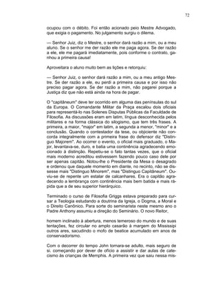 72
ocupou com o débito. Foi então acionado peio Mestre Advogado,
que exigia o pagamento. No julgamento surgiu o dilema.
— Senhor Juiz, diz o Mestre, o senhor dará razão a mim, ou a meu
aluno. Se o senhor me der razão ele me paga agora. Se der razão
a ele, ele me pagará imediatamente, pois conforme o contrato, ga-
nhou a primeira causa!
Aproveitara o aluno muito bem as lições e retorquiu:
— Senhor Juiz, o senhor dará razão a mim, ou a meu antigo Mes-
tre. Se der razão a ele, eu perdi a primeira causa e por isso não
preciso pagar agora. Se der razão a mim, não pagarei porque a
Justiça diz que não está ainda na hora de pagar.
O "capitâneum" deve ter ocorrido em alguma das penínsulas do sul
da Europa. O Comandante Militar da Praça escalou dois oficiais
para representá-lo nas Solenes Disputas Públicas da Faculdade de
Filosofia. As discussões eram em latim, língua desconhecida pelos
militares e na forma clássica do silogismo, que tem três frases. A
primeira, a maior, "major" em latim, a segunda a menor, "minor" e a
conclusão. Quando o contestador da tese, ou objiciente não con-
corda integralmente com a primeira frase do defensor diz "Distin-
guo Majorem". Ao ocorrer o evento, o oficial mais graduado, o Ma-
jor, levantava-se, duro, e batia uma continência agradecendo emo-
cionado à distinção. Repetiu-se o fato tantas vezes, que o oficial
mais moderno acreditou estivessem fazendo pouco caso dele por
ser apenas capitão. Notou-lhe o Presidente da Mesa o desagrado
e ordenou que daquele momento em diante, no recinto, não se dis-
sesse mais "Distinguo Minorem", mas "Distinguo Capitâneum". Ou-
viu-se de repente um estalar de calcanhares. Era o capitão agra-
decendo a lembrança com continência mais bem batida e mais rá-
pida que a de seu superior hierárquico.
Terminado o curso de Filosofia Griggs estava preparado para cur-
sar a Teologia estudando a doutrina da Igreja, o Dogma, a Moral e
o Direito Canônico. Para sorte do seminarista neste mesmo ano o
Padre Anthony assumiu a direção do Seminário. O novo Reitor,
homem inclinado à abertura, menos temeroso do mundo e de suas
tentações, fez circular no amplo casarão à margem do Mississipi
outros ares, sacudindo o mofo de beatice acumulado em anos de
conservadorismo.
Com o decorrer do tempo John tornara-se adulto, mais seguro de
si. começando por dever de ofício a assistir e dar aulas de cate-
cismo às crianças de Memphis. A primeira vez que saiu nessa mis-
 