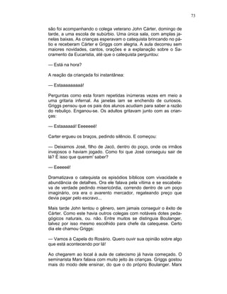 73
são foi acompanhando o colega veterano John Cárter, domingo de
tarde, a uma escola de subúrbio. Uma única sala, com amplas ja-
nelas baixas. As crianças esperavam o catequista brincando no pá-
tio e receberam Cárter e Griggs com alegria. A aula decorreu sem
maiores novidades, cantos, orações e a explanação sobre o Sa-
cramento da Eucaristia, até que o catequista perguntou:
— Está na hora?
A reação da criançada foi instantânea:
— Estaaaaaaaaá!
Perguntas como esta foram repetidas inúmeras vezes em meio a
uma gritaria infernal. As janelas iam se enchendo de curiosos.
Griggs pensou que os pais dos alunos acudiam para saber a razão
do rebuliço. Enganou-se. Os adultos gritavam junto com as crian-
ças:
— Estaaaaaá! Eeeeeeé!
Carter ergueu os braços, pedindo silêncio. E começou:
— Deixamos José, filho de Jacó, dentro do poço, onde os irmãos
invejosos o haviam jogado. Como foi que José conseguiu sair de
lá? É isso que querem' saber?
— Eeeeeé!
Dramatizava o catequista os episódios bíblicos com vivacidade e
abundância de detalhes. Ora ele falava pela vítima e se escabela-
va de verdade pedindo misericórdia, correndo dentro de um poço
imaginário, ora era o avarento mercador, regateando preço que
devia pagar pelo escravo...
Mais tarde John tentou o gênero, sem jamais conseguir o êxito de
Cárter. Como este havia outros colegas com notáveis dotes peda-
gógicos naturais, ou. não. Entre muitos se distinguia Boulanger,
talvez por isso mesmo escolhido para chefe da catequese. Certo
dia ele chamou Griggs:
— Vamos à Capela do Rosário. Quero ouvir sua opinião sobre algo
que está acontecendo por lá!
Ao chegarem ao local à aula de catecismo já havia começado. O
seminarista Marx falava com muito jeito às crianças. Griggs gostou
mais do modo dele ensinar, do que o do próprio Boulanger. Marx
 