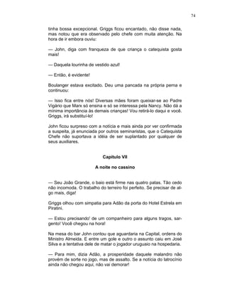 74
tinha bossa excepcional. Griggs ficou encantado, não disse nada,
mas notou que era observado pelo chefe com muita atenção. Na
hora de ir embora ouviu:
— John, diga com franqueza de que criança o catequista gosta
mais!
— Daquela lourinha de vestido azul!
— Então, é evidente!
Boulanger estava excitado. Deu uma pancada na própria perna e
continuou:
— Isso fica entre nós! Diversas mães foram queixar-se ao Padre
Vigário que Marx só ensina e só se interessa pela Nancy. Não dá a
mínima importância às demais crianças! Vou retirá-lo daqui e você.
Griggs, irá substituí-lo!
John ficou surpreso com a notícia e mais ainda por ver confirmada
a suspeita, já enunciada por outros seminaristas, que o Catequista
Chefe não suportava a idéia de ser suplantado por qualquer de
seus auxiliares.
Capítulo VII
A noite no cassino
— Seu João Grande, o baio está firme nas quatro patas. Tão cedo
não incomoda. O trabalho do terreiro foi perfeito. Se precisar de al-
go mais, diga!
Griggs olhou com simpatia para Adão da porta do Hotel Estrela em
Piratini.
— Estou precisando' de um companheiro para alguns tragos, sar-
gento! Você chegou na hora!
Na mesa do bar John contou que aguardaria na Capital, ordens do
Ministro Almeida. E entre um gole e outro o assunto caiu em José
Silva e a tentativa dele de matar o jogador uruguaio na hospedaria.
— Para mim, dizia Adão, a prosperidade daquele malandro não
provém de sorte no jogo, mas de assalto. Se a notícia do latrocínio
ainda não chegou aqui, não vai demorar!
 